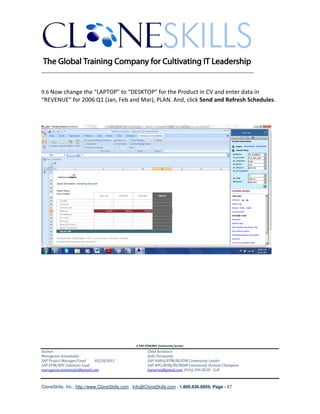 ________________________________________________________________________


9.6 Now change the “LAPTOP” to “DESKTOP” for the Product in CV and enter data in
“REVENUE” for 2006 Q1 (Jan, Feb and Mar), PLAN. And, click Send and Refresh Schedules.




                                               A SAP EPM/BPC Community Service
Author:                                               Chief Architect:
Murugesan Annamalai                                   Jothi Periasamy
SAP Project Manager/Lead   03/20/2012                 SAP HANA/EPM/BI/EIM Community Leader
SAP EPM/BPC Solutions Lead                            SAP BPC/BOBJ/BI/MDM Community Domain Champion
murugesan.annamalai@gmail.com                         Joesaran@gmail.com, (916)-296-0228 - Cell



CloneSkills, Inc., http://www.CloneSkills.com , Info@CloneSkills.com , 1.800.836.8959, Page - 67
 