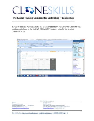 ________________________________________________________________________


9.7 Verify 2006 Q1 Planned data for the product “DESKTOP”. Here, the “AGT_COMM” has
not been calculated as the “AGENT_COMMISION” property value for the product
“DESKTOP” is “B”




                                               A SAP EPM/BPC Community Service
Author:                                               Chief Architect:
Murugesan Annamalai                                   Jothi Periasamy
SAP Project Manager/Lead   03/20/2012                 SAP HANA/EPM/BI/EIM Community Leader
SAP EPM/BPC Solutions Lead                            SAP BPC/BOBJ/BI/MDM Community Domain Champion
murugesan.annamalai@gmail.com                         Joesaran@gmail.com, (916)-296-0228 - Cell



CloneSkills, Inc., http://www.CloneSkills.com , Info@CloneSkills.com , 1.800.836.8959, Page - 68
 