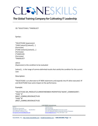 ________________________________________________________________________


    10. *SELECTCASE / *ENDSELECT



    Syntax :


    *SELECTCASE {expression}
    *CASE {value1}[,{value2},…]
    {Formulae}
    [*CASE {value1}[,{value2},…]
    {Formulae}
    [*CASEELSE]
    {Formulae}
    *ENDSELECT

    where
    {Expression} is the condition to be evaluated

    {value1},.. is the range of comma-delimited results that satisfy the condition for the current
    case

    Description:

    *SELECTCASE is an alternate to IIF MDX statements and expands into IIF when executed. IIF
    and SELECTCASE have same impact on the performance.

    Example:

    *SELECTCASE [SR_PRODUCT].CURRENTMEMBER.PROPERTIES("AGENT_COMMISSION")
    *CASE "A"
    [#AGT_COMM]=[REVENUE]*0.03
    *CASE "B"
    [#AGT_COMM]=[REVENUE]*0.02

                                               A SAP EPM/BPC Community Service
Author:                                               Chief Architect:
Murugesan Annamalai                                   Jothi Periasamy
SAP Project Manager/Lead   03/20/2012                 SAP HANA/EPM/BI/EIM Community Leader
SAP EPM/BPC Solutions Lead                            SAP BPC/BOBJ/BI/MDM Community Domain Champion
murugesan.annamalai@gmail.com                         Joesaran@gmail.com, (916)-296-0228 - Cell



CloneSkills, Inc., http://www.CloneSkills.com , Info@CloneSkills.com , 1.800.836.8959, Page - 69
 