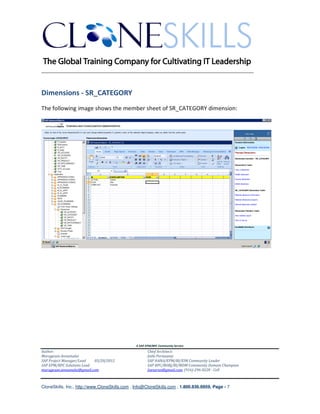 ________________________________________________________________________


Dimensions - SR_CATEGORY
The following image shows the member sheet of SR_CATEGORY dimension:




                                               A SAP EPM/BPC Community Service
Author:                                               Chief Architect:
Murugesan Annamalai                                   Jothi Periasamy
SAP Project Manager/Lead   03/20/2012                 SAP HANA/EPM/BI/EIM Community Leader
SAP EPM/BPC Solutions Lead                            SAP BPC/BOBJ/BI/MDM Community Domain Champion
murugesan.annamalai@gmail.com                         Joesaran@gmail.com, (916)-296-0228 - Cell



CloneSkills, Inc., http://www.CloneSkills.com , Info@CloneSkills.com , 1.800.836.8959, Page - 7
 