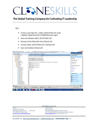 ________________________________________________________________________


    10.1

        •    Create a new logic file – LOGIC_SELECTCASE.LGF under
             <AppSet>ApplicationSR_PLANNINGScript Logic
        •    Save and Validate LOGIC_SELECTCASE.LGF
        •    Remove all the INCLUDEs from Default.LGF
        •    Include LOGIC_SELECTCASE.LGF in Default.LGF
        •    Save and Validate Default.LGF




                                               A SAP EPM/BPC Community Service
Author:                                               Chief Architect:
Murugesan Annamalai                                   Jothi Periasamy
SAP Project Manager/Lead   03/20/2012                 SAP HANA/EPM/BI/EIM Community Leader
SAP EPM/BPC Solutions Lead                            SAP BPC/BOBJ/BI/MDM Community Domain Champion
murugesan.annamalai@gmail.com                         Joesaran@gmail.com, (916)-296-0228 - Cell



CloneSkills, Inc., http://www.CloneSkills.com , Info@CloneSkills.com , 1.800.836.8959, Page - 71
 