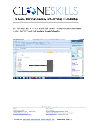 ________________________________________________________________________


10.3 Now enter data in “REVENUE” for 2006 Q1 (Jan, Feb and Mar), PLAN and for the
product “LAPTOP”. And, click Send and Refresh Schedules.




                                               A SAP EPM/BPC Community Service
Author:                                               Chief Architect:
Murugesan Annamalai                                   Jothi Periasamy
SAP Project Manager/Lead   03/20/2012                 SAP HANA/EPM/BI/EIM Community Leader
SAP EPM/BPC Solutions Lead                            SAP BPC/BOBJ/BI/MDM Community Domain Champion
murugesan.annamalai@gmail.com                         Joesaran@gmail.com, (916)-296-0228 - Cell



CloneSkills, Inc., http://www.CloneSkills.com , Info@CloneSkills.com , 1.800.836.8959, Page - 73
 