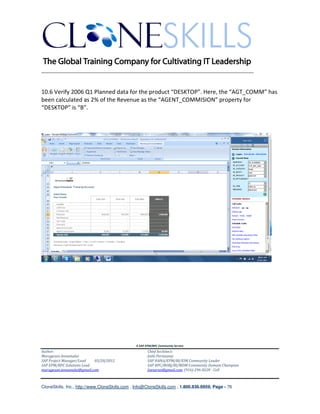 ________________________________________________________________________


10.6 Verify 2006 Q1 Planned data for the product “DESKTOP”. Here, the “AGT_COMM” has
been calculated as 2% of the Revenue as the “AGENT_COMMISION” property for
“DESKTOP” is “B”.




                                               A SAP EPM/BPC Community Service
Author:                                               Chief Architect:
Murugesan Annamalai                                   Jothi Periasamy
SAP Project Manager/Lead   03/20/2012                 SAP HANA/EPM/BI/EIM Community Leader
SAP EPM/BPC Solutions Lead                            SAP BPC/BOBJ/BI/MDM Community Domain Champion
murugesan.annamalai@gmail.com                         Joesaran@gmail.com, (916)-296-0228 - Cell



CloneSkills, Inc., http://www.CloneSkills.com , Info@CloneSkills.com , 1.800.836.8959, Page - 76
 