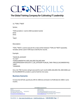________________________________________________________________________


    11. *FOR / *NEXT

    Syntax :

    *FOR {variable1} = {set1} [ AND {variable2={set2}]
    {text}
    {text}
    …
    *NEXT


    Description:

    *FOR / *NEXT is used to execute the scripts written between *FOR and *NEXT repeatedly.
    Variables will be used in FOR loop to identify the records.

    Example:

    *WHEN SR_ACCOUNT
    *IS "QTY"
    *FOR%CURMONTH%=2005.JAN,2005.FEB,2005.MAR
    *REC(EXPRESSION=%VALUE%*1.1,SR_CATEGORY=PLAN,SR_TIME=TMVL(12,%CURMONTH%))
    *NEXT
    *ENDWHEN

    Here, the *REC function will get executed for each month (2005.JAN,2005.FEB, 2005.MAR) and
    the %CURMONTH% variable is used to hold the time value.

    Business Scenario:
    Increase the ACTUAL quantity by 10% for 2005 Q1 and book it to PLAN data for 2006 in same
    months.


                                               A SAP EPM/BPC Community Service
Author:                                               Chief Architect:
Murugesan Annamalai                                   Jothi Periasamy
SAP Project Manager/Lead   03/20/2012                 SAP HANA/EPM/BI/EIM Community Leader
SAP EPM/BPC Solutions Lead                            SAP BPC/BOBJ/BI/MDM Community Domain Champion
murugesan.annamalai@gmail.com                         Joesaran@gmail.com, (916)-296-0228 - Cell



CloneSkills, Inc., http://www.CloneSkills.com , Info@CloneSkills.com , 1.800.836.8959, Page - 77
 