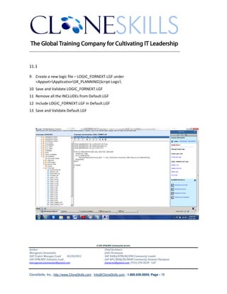 ________________________________________________________________________


11.1

9 Create a new logic file – LOGIC_FORNEXT.LGF under
  <Appset>ApplicationSR_PLANNINGScript Logic
10 Save and Validate LOGIC_FORNEXT.LGF
11 Remove all the INCLUDEs from Default.LGF
12 Include LOGIC_FORNEXT.LGF in Default.LGF
13 Save and Validate Default.LGF




                                               A SAP EPM/BPC Community Service
Author:                                               Chief Architect:
Murugesan Annamalai                                   Jothi Periasamy
SAP Project Manager/Lead   03/20/2012                 SAP HANA/EPM/BI/EIM Community Leader
SAP EPM/BPC Solutions Lead                            SAP BPC/BOBJ/BI/MDM Community Domain Champion
murugesan.annamalai@gmail.com                         Joesaran@gmail.com, (916)-296-0228 - Cell



CloneSkills, Inc., http://www.CloneSkills.com , Info@CloneSkills.com , 1.800.836.8959, Page - 78
 