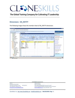 ________________________________________________________________________


Dimensions - SR_ENTITY
The following image shows the member sheet of SR_ENTITY dimension:




                                               A SAP EPM/BPC Community Service
Author:                                               Chief Architect:
Murugesan Annamalai                                   Jothi Periasamy
SAP Project Manager/Lead   03/20/2012                 SAP HANA/EPM/BI/EIM Community Leader
SAP EPM/BPC Solutions Lead                            SAP BPC/BOBJ/BI/MDM Community Domain Champion
murugesan.annamalai@gmail.com                         Joesaran@gmail.com, (916)-296-0228 - Cell



CloneSkills, Inc., http://www.CloneSkills.com , Info@CloneSkills.com , 1.800.836.8959, Page - 8
 