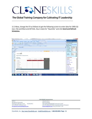 ________________________________________________________________________


11.3 Now, change the CV as follows to get the following screen to enter data for 2005 Q1
(Jan, Feb and Mar) and ACTUAL. Key in data for “Quantity” and click Send and Refresh
Schedules.




                                               A SAP EPM/BPC Community Service
Author:                                               Chief Architect:
Murugesan Annamalai                                   Jothi Periasamy
SAP Project Manager/Lead   03/20/2012                 SAP HANA/EPM/BI/EIM Community Leader
SAP EPM/BPC Solutions Lead                            SAP BPC/BOBJ/BI/MDM Community Domain Champion
murugesan.annamalai@gmail.com                         Joesaran@gmail.com, (916)-296-0228 - Cell



CloneSkills, Inc., http://www.CloneSkills.com , Info@CloneSkills.com , 1.800.836.8959, Page - 80
 