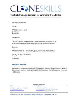 ________________________________________________________________________


    12. *ADD / *ENDADD

    Syntax :

    *ADD {variable} = {set}
    {Formula}
    *ENDADD

    Description:

    *ADD / *ENDADD allows members values, delimited by comma, to be
    accumulated/added and then to be stored in a calculated member.

    Example:

    *ADD %VARCOST% = [DISCOUNT], [SPL_DISCOUNT], [AGT_COMM]

    [#VAR_COSTS]= %VARCOST%

    *ENDADD


    Business Scenario:
    Calculate the variable costs[VAR_COSTS] by adding Discount, Special Discount & Agent
    Commission, and then booking it to VAR_COSTS account for PLAN data for the period
    – 2006, JAN.




                                               A SAP EPM/BPC Community Service
Author:                                               Chief Architect:
Murugesan Annamalai                                   Jothi Periasamy
SAP Project Manager/Lead   03/20/2012                 SAP HANA/EPM/BI/EIM Community Leader
SAP EPM/BPC Solutions Lead                            SAP BPC/BOBJ/BI/MDM Community Domain Champion
murugesan.annamalai@gmail.com                         Joesaran@gmail.com, (916)-296-0228 - Cell



CloneSkills, Inc., http://www.CloneSkills.com , Info@CloneSkills.com , 1.800.836.8959, Page - 82
 