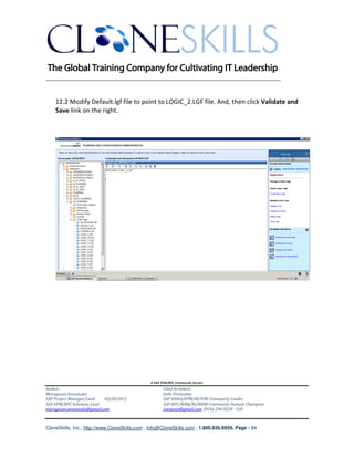 ________________________________________________________________________


    12.2 Modify Default.lgf file to point to LOGIC_2.LGF file. And, then click Validate and
    Save link on the right.




                                               A SAP EPM/BPC Community Service
Author:                                               Chief Architect:
Murugesan Annamalai                                   Jothi Periasamy
SAP Project Manager/Lead   03/20/2012                 SAP HANA/EPM/BI/EIM Community Leader
SAP EPM/BPC Solutions Lead                            SAP BPC/BOBJ/BI/MDM Community Domain Champion
murugesan.annamalai@gmail.com                         Joesaran@gmail.com, (916)-296-0228 - Cell



CloneSkills, Inc., http://www.CloneSkills.com , Info@CloneSkills.com , 1.800.836.8959, Page - 84
 