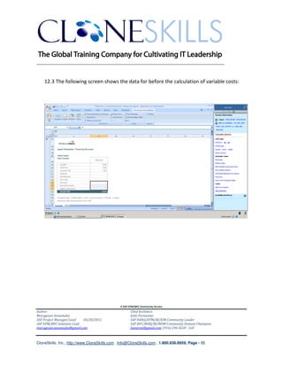 ________________________________________________________________________


    12.3 The following screen shows the data for before the calculation of variable costs:




                                               A SAP EPM/BPC Community Service
Author:                                               Chief Architect:
Murugesan Annamalai                                   Jothi Periasamy
SAP Project Manager/Lead   03/20/2012                 SAP HANA/EPM/BI/EIM Community Leader
SAP EPM/BPC Solutions Lead                            SAP BPC/BOBJ/BI/MDM Community Domain Champion
murugesan.annamalai@gmail.com                         Joesaran@gmail.com, (916)-296-0228 - Cell



CloneSkills, Inc., http://www.CloneSkills.com , Info@CloneSkills.com , 1.800.836.8959, Page - 85
 