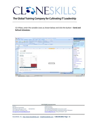 ________________________________________________________________________


    12.4 Now, enter the variable costs as shown below and click the button – Send and
    Refresh Schedules:




                                               A SAP EPM/BPC Community Service
Author:                                               Chief Architect:
Murugesan Annamalai                                   Jothi Periasamy
SAP Project Manager/Lead   03/20/2012                 SAP HANA/EPM/BI/EIM Community Leader
SAP EPM/BPC Solutions Lead                            SAP BPC/BOBJ/BI/MDM Community Domain Champion
murugesan.annamalai@gmail.com                         Joesaran@gmail.com, (916)-296-0228 - Cell



CloneSkills, Inc., http://www.CloneSkills.com , Info@CloneSkills.com , 1.800.836.8959, Page - 86
 