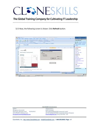 ________________________________________________________________________


    12.5 Now, the following screen is shown. Click Refresh button.




                                               A SAP EPM/BPC Community Service
Author:                                               Chief Architect:
Murugesan Annamalai                                   Jothi Periasamy
SAP Project Manager/Lead   03/20/2012                 SAP HANA/EPM/BI/EIM Community Leader
SAP EPM/BPC Solutions Lead                            SAP BPC/BOBJ/BI/MDM Community Domain Champion
murugesan.annamalai@gmail.com                         Joesaran@gmail.com, (916)-296-0228 - Cell



CloneSkills, Inc., http://www.CloneSkills.com , Info@CloneSkills.com , 1.800.836.8959, Page - 87
 