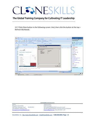 ________________________________________________________________________


    12.7 Click Close button in the following screen. And, then click the button at the top –
    Refresh Workbook.




                                               A SAP EPM/BPC Community Service
Author:                                               Chief Architect:
Murugesan Annamalai                                   Jothi Periasamy
SAP Project Manager/Lead   03/20/2012                 SAP HANA/EPM/BI/EIM Community Leader
SAP EPM/BPC Solutions Lead                            SAP BPC/BOBJ/BI/MDM Community Domain Champion
murugesan.annamalai@gmail.com                         Joesaran@gmail.com, (916)-296-0228 - Cell



CloneSkills, Inc., http://www.CloneSkills.com , Info@CloneSkills.com , 1.800.836.8959, Page - 89
 