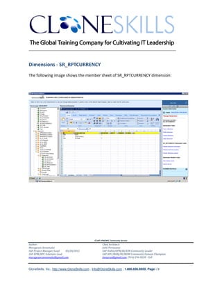 ________________________________________________________________________


Dimensions - SR_RPTCURRENCY
The following image shows the member sheet of SR_RPTCURRENCY dimension:




                                               A SAP EPM/BPC Community Service
Author:                                               Chief Architect:
Murugesan Annamalai                                   Jothi Periasamy
SAP Project Manager/Lead   03/20/2012                 SAP HANA/EPM/BI/EIM Community Leader
SAP EPM/BPC Solutions Lead                            SAP BPC/BOBJ/BI/MDM Community Domain Champion
murugesan.annamalai@gmail.com                         Joesaran@gmail.com, (916)-296-0228 - Cell



CloneSkills, Inc., http://www.CloneSkills.com , Info@CloneSkills.com , 1.800.836.8959, Page - 9
 