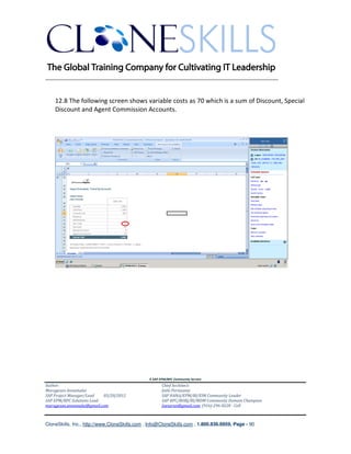 ________________________________________________________________________


    12.8 The following screen shows variable costs as 70 which is a sum of Discount, Special
    Discount and Agent Commission Accounts.




                                               A SAP EPM/BPC Community Service
Author:                                               Chief Architect:
Murugesan Annamalai                                   Jothi Periasamy
SAP Project Manager/Lead   03/20/2012                 SAP HANA/EPM/BI/EIM Community Leader
SAP EPM/BPC Solutions Lead                            SAP BPC/BOBJ/BI/MDM Community Domain Champion
murugesan.annamalai@gmail.com                         Joesaran@gmail.com, (916)-296-0228 - Cell



CloneSkills, Inc., http://www.CloneSkills.com , Info@CloneSkills.com , 1.800.836.8959, Page - 90
 