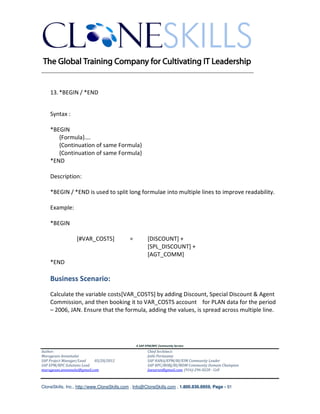 ________________________________________________________________________


    13. *BEGIN / *END


    Syntax :

    *BEGIN
       {Formula}….
       {Continuation of same Formula}
       {Continuation of same Formula}
    *END

    Description:

    *BEGIN / *END is used to split long formulae into multiple lines to improve readability.

    Example:

    *BEGIN

                 [#VAR_COSTS]               =          [DISCOUNT] +
                                                       [SPL_DISCOUNT] +
                                                       [AGT_COMM]
    *END

    Business Scenario:
    Calculate the variable costs[VAR_COSTS] by adding Discount, Special Discount & Agent
    Commission, and then booking it to VAR_COSTS account for PLAN data for the period
    – 2006, JAN. Ensure that the formula, adding the values, is spread across multiple line.




                                                A SAP EPM/BPC Community Service
Author:                                                Chief Architect:
Murugesan Annamalai                                    Jothi Periasamy
SAP Project Manager/Lead   03/20/2012                  SAP HANA/EPM/BI/EIM Community Leader
SAP EPM/BPC Solutions Lead                             SAP BPC/BOBJ/BI/MDM Community Domain Champion
murugesan.annamalai@gmail.com                          Joesaran@gmail.com, (916)-296-0228 - Cell



CloneSkills, Inc., http://www.CloneSkills.com , Info@CloneSkills.com , 1.800.836.8959, Page - 91
 