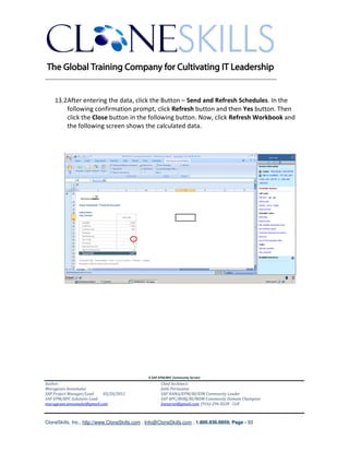 ________________________________________________________________________


    13.2After entering the data, click the Button – Send and Refresh Schedules. In the
        following confirmation prompt, click Refresh button and then Yes button. Then
        click the Close button in the following button. Now, click Refresh Workbook and
        the following screen shows the calculated data.




                                               A SAP EPM/BPC Community Service
Author:                                               Chief Architect:
Murugesan Annamalai                                   Jothi Periasamy
SAP Project Manager/Lead   03/20/2012                 SAP HANA/EPM/BI/EIM Community Leader
SAP EPM/BPC Solutions Lead                            SAP BPC/BOBJ/BI/MDM Community Domain Champion
murugesan.annamalai@gmail.com                         Joesaran@gmail.com, (916)-296-0228 - Cell



CloneSkills, Inc., http://www.CloneSkills.com , Info@CloneSkills.com , 1.800.836.8959, Page - 93
 