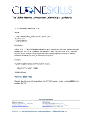 ________________________________________________________________________



    14. *FUNCTION / *ENDFUNCTION

    Syntax :

    * FUNCTION Function_Name( param1, param2, etc…)
     Function Text
    * ENDFUNCTION

    Description:

    *FUNCTION / *ENDFUNCTION allows you to write user defined functions where in formulae
    can be put in and can be called from the main logic. These functions could be in a separate
    logic file or part of the mail logic file(in-line). This can improve the readability of the logic
    statement. Unlike Subroutines, Functions return a value.

    Example:

    *FUNCTION GETREV(%QUANTITY%,%UNIT_PRICE%)

        %QUANTITY%*%UNIT_PRICE%

    *ENDFUNCTION

    Business Scenario:
    Multiply Quantity by Unit Price and boot it to REVENUE account for the year Jan, 2006 for the
    product - LAPTOP.




                                               A SAP EPM/BPC Community Service
Author:                                               Chief Architect:
Murugesan Annamalai                                   Jothi Periasamy
SAP Project Manager/Lead   03/20/2012                 SAP HANA/EPM/BI/EIM Community Leader
SAP EPM/BPC Solutions Lead                            SAP BPC/BOBJ/BI/MDM Community Domain Champion
murugesan.annamalai@gmail.com                         Joesaran@gmail.com, (916)-296-0228 - Cell



CloneSkills, Inc., http://www.CloneSkills.com , Info@CloneSkills.com , 1.800.836.8959, Page - 94
 