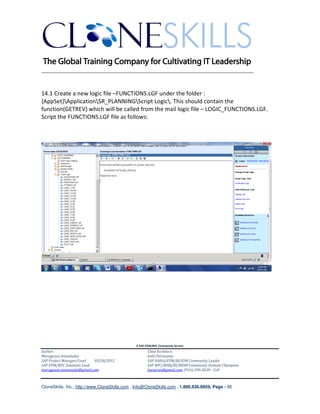 ________________________________________________________________________


14.1 Create a new logic file –FUNCTIONS.LGF under the folder :
{AppSet}ApplicationSR_PLANNINGScript Logic. This should contain the
function(GETREV) which will be called from the mail logic file – LOGIC_FUNCTIONS.LGF.
Script the FUNCTIONS.LGF file as follows:




                                               A SAP EPM/BPC Community Service
Author:                                               Chief Architect:
Murugesan Annamalai                                   Jothi Periasamy
SAP Project Manager/Lead   03/20/2012                 SAP HANA/EPM/BI/EIM Community Leader
SAP EPM/BPC Solutions Lead                            SAP BPC/BOBJ/BI/MDM Community Domain Champion
murugesan.annamalai@gmail.com                         Joesaran@gmail.com, (916)-296-0228 - Cell



CloneSkills, Inc., http://www.CloneSkills.com , Info@CloneSkills.com , 1.800.836.8959, Page - 95
 