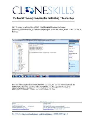 ________________________________________________________________________


14.2 Create a new logic file –LOGIC_FUNCTIONS.LGF under the folder :
{AppSet}ApplicationSR_PLANNINGScript Logic. Script the LOGIC_FUNCTIONS.LGF file as
follows:




First line in the script includes the FUNCTIONS.LGF. And, the last line in the script calls the
GETREV() function that is stuffed in the FUNCTIONS.LGF. Now, point Default.LGF to
LOGIC_FUNCTIONS.LGF. Validate and Save the two .LGF files.




                                               A SAP EPM/BPC Community Service
Author:                                               Chief Architect:
Murugesan Annamalai                                   Jothi Periasamy
SAP Project Manager/Lead   03/20/2012                 SAP HANA/EPM/BI/EIM Community Leader
SAP EPM/BPC Solutions Lead                            SAP BPC/BOBJ/BI/MDM Community Domain Champion
murugesan.annamalai@gmail.com                         Joesaran@gmail.com, (916)-296-0228 - Cell



CloneSkills, Inc., http://www.CloneSkills.com , Info@CloneSkills.com , 1.800.836.8959, Page - 96
 