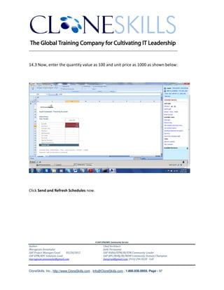________________________________________________________________________


14.3 Now, enter the quantity value as 100 and unit price as 1000 as shown below:




Click Send and Refresh Schedules now.




                                               A SAP EPM/BPC Community Service
Author:                                               Chief Architect:
Murugesan Annamalai                                   Jothi Periasamy
SAP Project Manager/Lead   03/20/2012                 SAP HANA/EPM/BI/EIM Community Leader
SAP EPM/BPC Solutions Lead                            SAP BPC/BOBJ/BI/MDM Community Domain Champion
murugesan.annamalai@gmail.com                         Joesaran@gmail.com, (916)-296-0228 - Cell



CloneSkills, Inc., http://www.CloneSkills.com , Info@CloneSkills.com , 1.800.836.8959, Page - 97
 