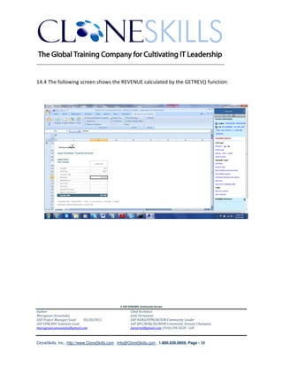________________________________________________________________________


14.4 The following screen shows the REVENUE calculated by the GETREV() function:




                                               A SAP EPM/BPC Community Service
Author:                                               Chief Architect:
Murugesan Annamalai                                   Jothi Periasamy
SAP Project Manager/Lead   03/20/2012                 SAP HANA/EPM/BI/EIM Community Leader
SAP EPM/BPC Solutions Lead                            SAP BPC/BOBJ/BI/MDM Community Domain Champion
murugesan.annamalai@gmail.com                         Joesaran@gmail.com, (916)-296-0228 - Cell



CloneSkills, Inc., http://www.CloneSkills.com , Info@CloneSkills.com , 1.800.836.8959, Page - 98
 