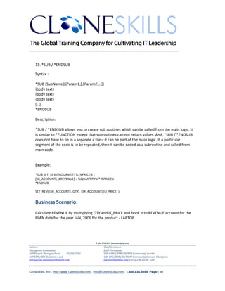 ________________________________________________________________________


    15. *SUB / *ENDSUB

    Syntax :

    *SUB {SubName}({Param1,[,{Param2}…])
    {body text}
    {body text}
    {body text}
    […]
    *ENDSUB

    Description:

    *SUB / *ENDSUB allows you to create sub routines which can be called from the main logic. It
    is similar to *FUNCTION except that subroutines can not return values. And, *SUB / *ENDSUB
    does not have to be in a separate a file – it can be part of the main logic. If a particular
    segment of the code is to be repeated, then it can be coded as a subroutine and called from
    main code.


    Example:

    *SUB SET_REV ( %QUANTITY%, %PRICE% )
    [SR_ACCOUNT].[#REVENUE] = %QUANTITY% * %PRICE%
    *ENDSUB

    SET_REV( [SR_ACCOUNT].[QTY], [SR_ACCOUNT].[U_PRICE] )


    Business Scenario:
    Calculate REVENUE by multiplying QTY and U_PRICE and book it to REVENUE account for the
    PLAN data for the year JAN, 2006 for the product - LAPTOP.




                                               A SAP EPM/BPC Community Service
Author:                                               Chief Architect:
Murugesan Annamalai                                   Jothi Periasamy
SAP Project Manager/Lead   03/20/2012                 SAP HANA/EPM/BI/EIM Community Leader
SAP EPM/BPC Solutions Lead                            SAP BPC/BOBJ/BI/MDM Community Domain Champion
murugesan.annamalai@gmail.com                         Joesaran@gmail.com, (916)-296-0228 - Cell



CloneSkills, Inc., http://www.CloneSkills.com , Info@CloneSkills.com , 1.800.836.8959, Page - 99
 