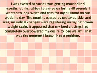 I was excited because I was getting married in 9
  months, during which I planned on losing 40 pounds. I
  wanted to look svelte and trim for my husband on our
 wedding day. The months passed by pretty quickly, and
alas, no radical changes were registering on my bathroom
   weight scale. It appeared that my food cravings had
 completely overpowered my desire to lose weight. That
         was the moment I knew I had a problem.
 