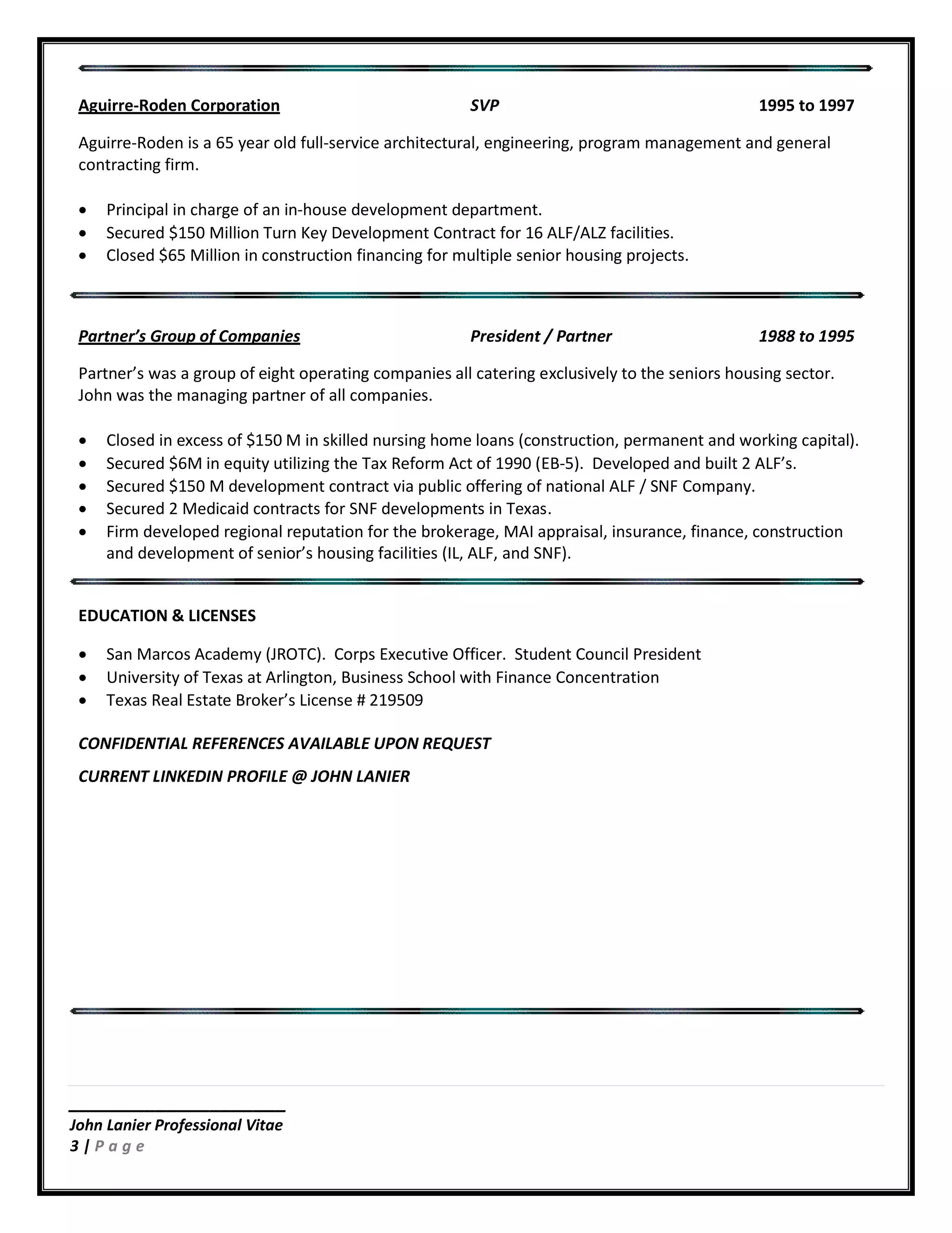 ____________________
John Lanier Professional Vitae
3 | P a g e
Aguirre-Roden Corporation SVP 1995 to 1997
Aguirre-Roden is a 65 year old full-service architectural, engineering, program management and general
contracting firm.
• Principal in charge of an in-house development department.
• Secured $150 Million Turn Key Development Contract for 16 ALF/ALZ facilities.
• Closed $65 Million in construction financing for multiple senior housing projects.
Partner’s Group of Companies President / Partner 1988 to 1995
Partner’s was a group of eight operating companies all catering exclusively to the seniors housing sector.
John was the managing partner of all companies.
• Closed in excess of $150 M in skilled nursing home loans (construction, permanent and working capital).
• Secured $6M in equity utilizing the Tax Reform Act of 1990 (EB-5). Developed and built 2 ALF’s.
• Secured $150 M development contract via public offering of national ALF / SNF Company.
• Secured 2 Medicaid contracts for SNF developments in Texas.
• Firm developed regional reputation for the brokerage, MAI appraisal, insurance, finance, construction
and development of senior’s housing facilities (IL, ALF, and SNF).
EDUCATION & LICENSES
• San Marcos Academy (JROTC). Corps Executive Officer. Student Council President
• University of Texas at Arlington, Business School with Finance Concentration
• Texas Real Estate Broker’s License # 219509
CONFIDENTIAL REFERENCES AVAILABLE UPON REQUEST
CURRENT LINKEDIN PROFILE @ JOHN LANIER
 