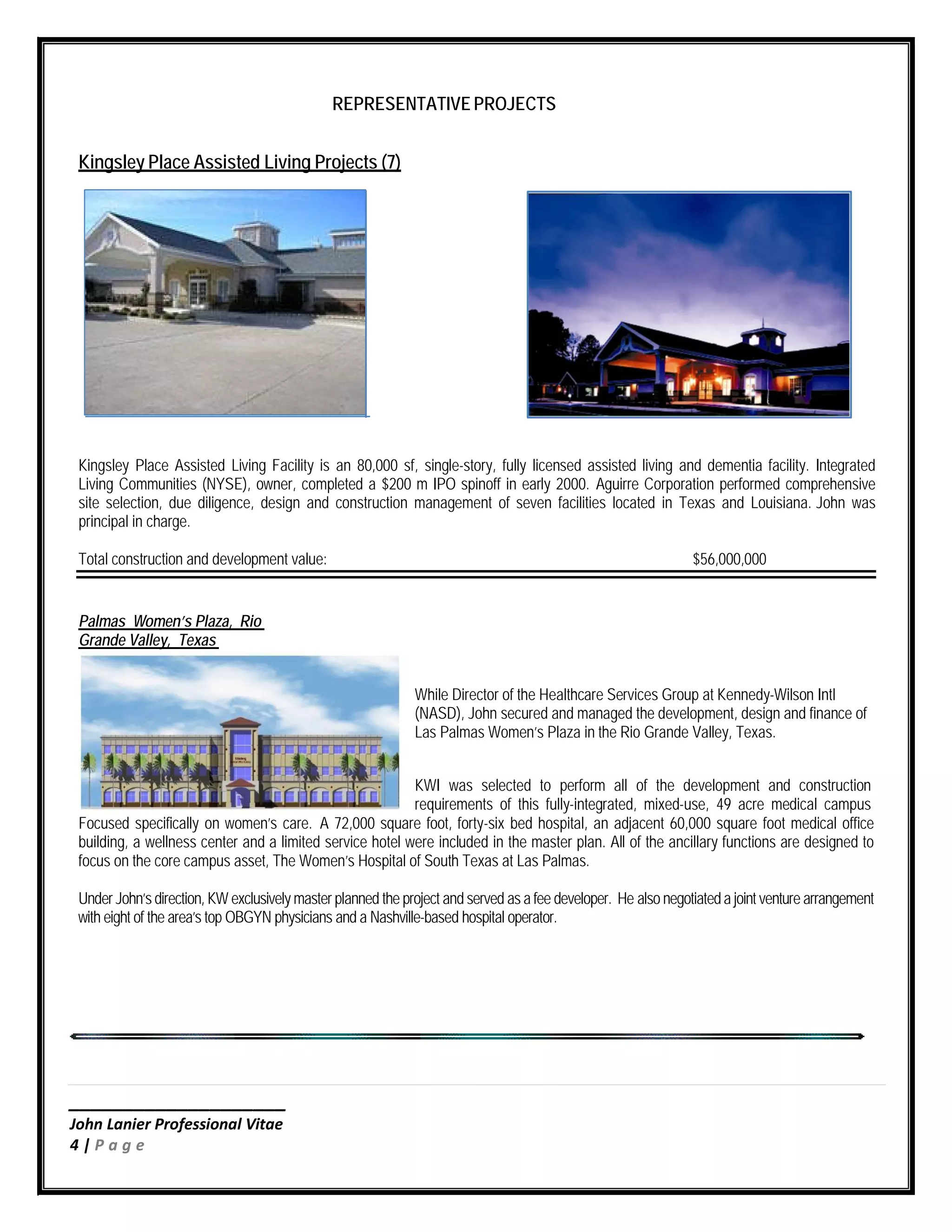 ____________________
John Lanier Professional Vitae
4 | P a g e
REPRESENTATIVE PROJECTS
Kingsley Place Assisted Living Projects (7)
Kingsley Place Assisted Living Facility is an 80,000 sf, single-story, fully licensed assisted living and dementia facility. Integrated
Living Communities (NYSE), owner, completed a $200 m IPO spinoff in early 2000. Aguirre Corporation performed comprehensive
site selection, due diligence, design and construction management of seven facilities located in Texas and Louisiana. John was
principal in charge.
Total construction and development value: $56,000,000
Palmas Women’s Plaza, Rio
Grande Valley, Texas
While Director of the Healthcare Services Group at Kennedy-Wilson Intl
(NASD), John secured and managed the development, design and finance of
Las Palmas Women’s Plaza in the Rio Grande Valley, Texas.
KWI was selected to perform all of the development and construction
requirements of this fully-integrated, mixed-use, 49 acre medical campus
Focused specifically on women’s care. A 72,000 square foot, forty-six bed hospital, an adjacent 60,000 square foot medical office
building, a wellness center and a limited service hotel were included in the master plan. All of the ancillary functions are designed to
focus on the core campus asset, The Women’s Hospital of South Texas at Las Palmas.
Under John’s direction, KW exclusively master planned the project and served as a fee developer. He also negotiateda joint venture arrangement
with eight of the area’s top OBGYN physicians and a Nashville-based hospital operator.
 