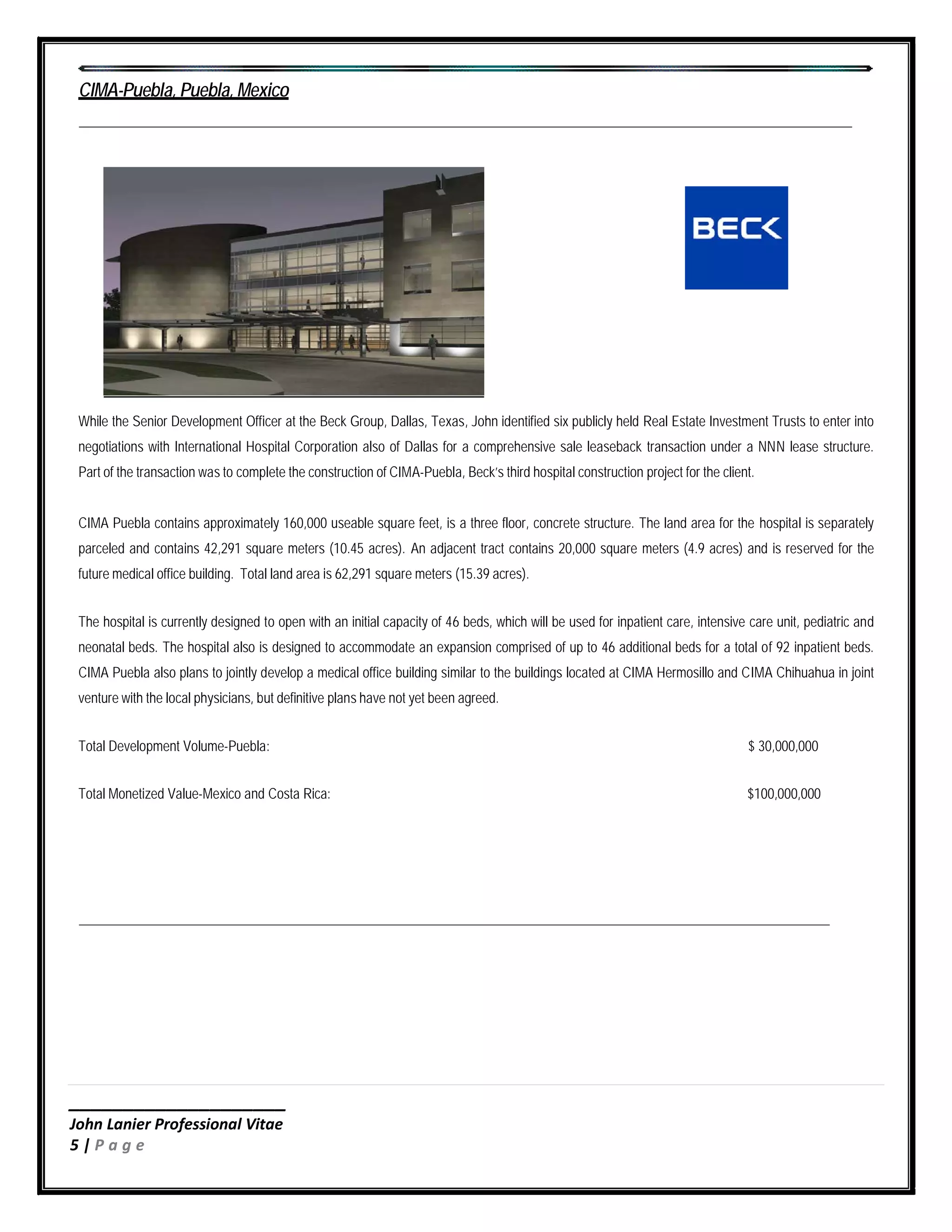 ____________________
John Lanier Professional Vitae
5 | P a g e
CIMA-Puebla, Puebla, Mexico
While the Senior Development Officer at the Beck Group, Dallas, Texas, John identified six publicly held Real Estate Investment Trusts to enter into
negotiations with International Hospital Corporation also of Dallas for a comprehensive sale leaseback transaction under a NNN lease structure.
Part of the transaction was to complete the construction of CIMA-Puebla, Beck’s third hospital construction project for the client.
CIMA Puebla contains approximately 160,000 useable square feet, is a three floor, concrete structure. The land area for the hospital is separately
parceled and contains 42,291 square meters (10.45 acres). An adjacent tract contains 20,000 square meters (4.9 acres) and is reserved for the
future medical office building. Total land area is 62,291 square meters (15.39 acres).
The hospital is currently designed to open with an initial capacity of 46 beds, which will be used for inpatient care, intensive care unit, pediatric and
neonatal beds. The hospital also is designed to accommodate an expansion comprised of up to 46 additional beds for a total of 92 inpatient beds.
CIMA Puebla also plans to jointly develop a medical office building similar to the buildings located at CIMA Hermosillo and CIMA Chihuahua in joint
venture with the local physicians, but definitive plans have not yet been agreed.
Total Development Volume-Puebla: $ 30,000,000
Total Monetized Value-Mexico and Costa Rica: $100,000,000
 