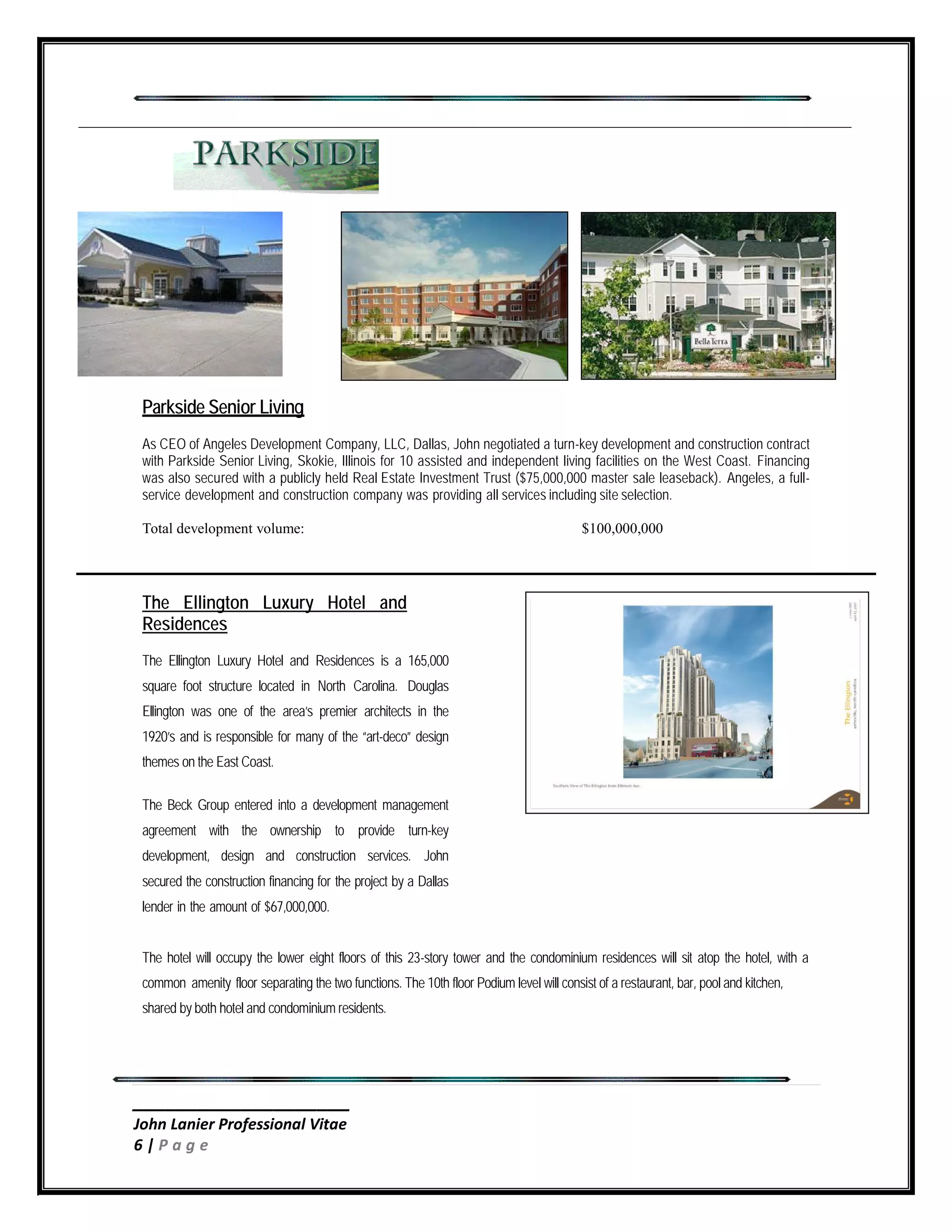 ____________________
John Lanier Professional Vitae
6 | P a g e
Parkside Senior Living
As CEO of Angeles Development Company, LLC, Dallas, John negotiated a turn-key development and construction contract
with Parkside Senior Living, Skokie, Illinois for 10 assisted and independent living facilities on the West Coast. Financing
was also secured with a publicly held Real Estate Investment Trust ($75,000,000 master sale leaseback). Angeles, a full-
service development and construction company was providing all services including site selection.
Total development volume: $100,000,000
The Ellington Luxury Hotel and
Residences
The Ellington Luxury Hotel and Residences is a 165,000
square foot structure located in North Carolina. Douglas
Ellington was one of the area’s premier architects in the
1920’s and is responsible for many of the “art-deco” design
themes on the East Coast.
The Beck Group entered into a development management
agreement with the ownership to provide turn-key
development, design and construction services. John
secured the construction financing for the project by a Dallas
lender in the amount of $67,000,000.
The hotel will occupy the lower eight floors of this 23-story tower and the condominium residences will sit atop the hotel, with a
common amenity floor separating the two functions. The 10th floor Podium level will consist of a restaurant, bar, pool and kitchen,
shared by both hotel and condominium residents.
 
