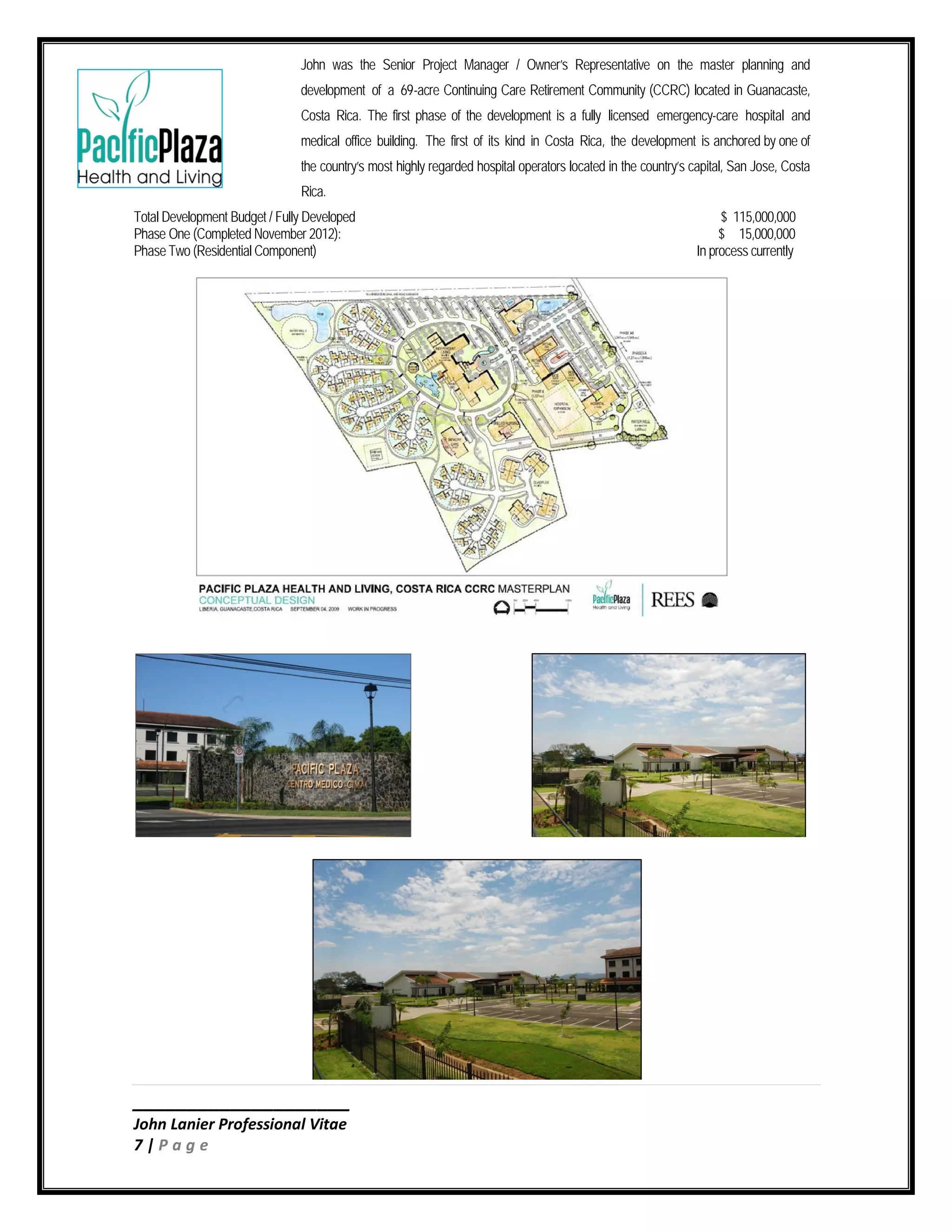 ____________________
John Lanier Professional Vitae
7 | P a g e
John was the Senior Project Manager / Owner’s Representative on the master planning and
development of a 69-acre Continuing Care Retirement Community (CCRC) located in Guanacaste,
Costa Rica. The first phase of the development is a fully licensed emergency-care hospital and
medical office building. The first of its kind in Costa Rica, the development is anchored by one of
the country’s most highly regarded hospital operators located in the country’s capital, San Jose, Costa
Rica.
Total Development Budget / Fully Developed $ 115,000,000
Phase One (Completed November 2012): $ 15,000,000
Phase Two (Residential Component) In process currently
 