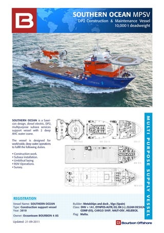 MULTIPURPOSESUPPLYVESSEL
SOUTHERN OCEAN MPSV
DP2 Construction & Maintenance Vessel
10,000 t deadweight
Updated: 21-09-2011
Owner: Oceanteam BOURBON 4 AS Flag: Malta.
Vessel Name: SOUTHERN OCEAN Builder: Metalships and dock , Vigo (Spain)
Type: Construction support vessel Class: DNV + 1A1, DYNPOS-AUTR, EO, DK (+) ,CLEAN DESIGN
Year: 2010 COMF-(V3), CARGO SHIP, NAUT-OSV , HELIDECK.
SOUTHERN OCEAN is a Sawi-
con design, diesel electric, DP2,
multipurpose subsea services
support vessel with 2 deep
AHC water crane.
The vessel is designed for
world-wide, deep water operations
to fulfill the following duties.
Construction work.
Subsea installation.
Umbilical laying.
ROV Operations.
Survey.
REGISTRATION
 