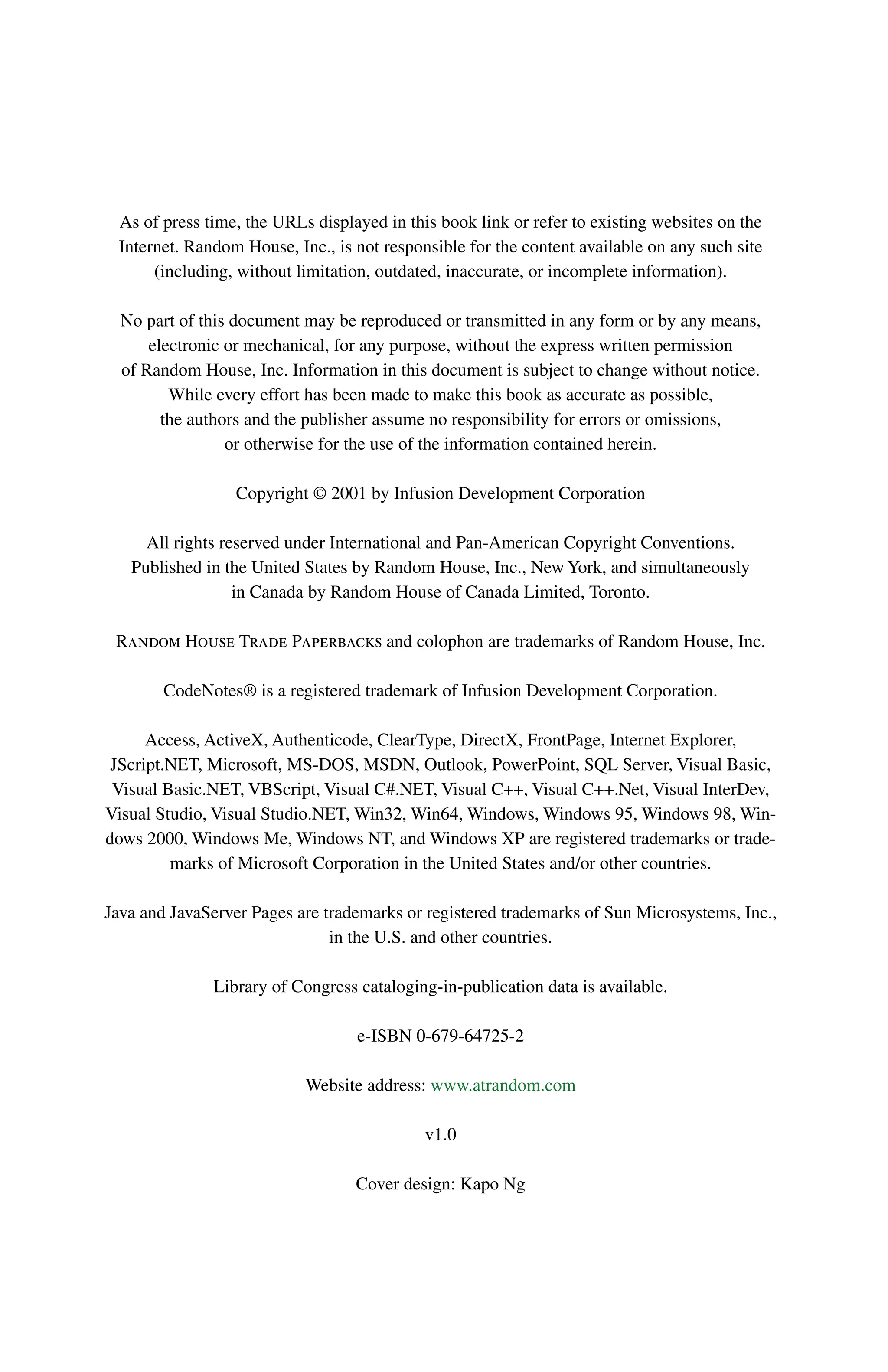As of press time, the URLs displayed in this book link or refer to existing websites on the
Internet. Random House, Inc., is not responsible for the content available on any such site
(including, without limitation, outdated, inaccurate, or incomplete information).
No part of this document may be reproduced or transmitted in any form or by any means,
electronic or mechanical, for any purpose, without the express written permission
of Random House, Inc. Information in this document is subject to change without notice.
While every effort has been made to make this book as accurate as possible,
the authors and the publisher assume no responsibility for errors or omissions,
or otherwise for the use of the information contained herein.
Copyright © 2001 by Infusion Development Corporation
All rights reserved under International and Pan-American Copyright Conventions.
Published in the United States by Random House, Inc., New York, and simultaneously
in Canada by Random House of Canada Limited, Toronto.
Random House Trade Paperbacks and colophon are trademarks of Random House, Inc.
CodeNotes® is a registered trademark of Infusion Development Corporation.
Access, ActiveX, Authenticode, ClearType, DirectX, FrontPage, Internet Explorer,
JScript.NET, Microsoft, MS-DOS, MSDN, Outlook, PowerPoint, SQL Server, Visual Basic,
Visual Basic.NET, VBScript, Visual C#.NET, Visual C++, Visual C++.Net, Visual InterDev,
Visual Studio, Visual Studio.NET, Win32, Win64, Windows, Windows 95, Windows 98, Win-
dows 2000, Windows Me, Windows NT, and Windows XP are registered trademarks or trade-
marks of Microsoft Corporation in the United States and/or other countries.
Java and JavaServer Pages are trademarks or registered trademarks of Sun Microsystems, Inc.,
in the U.S. and other countries.
Library of Congress cataloging-in-publication data is available.
e-ISBN 0-679-64725-2
Website address: www.atrandom.com
v1.0
Cover design: Kapo Ng
 