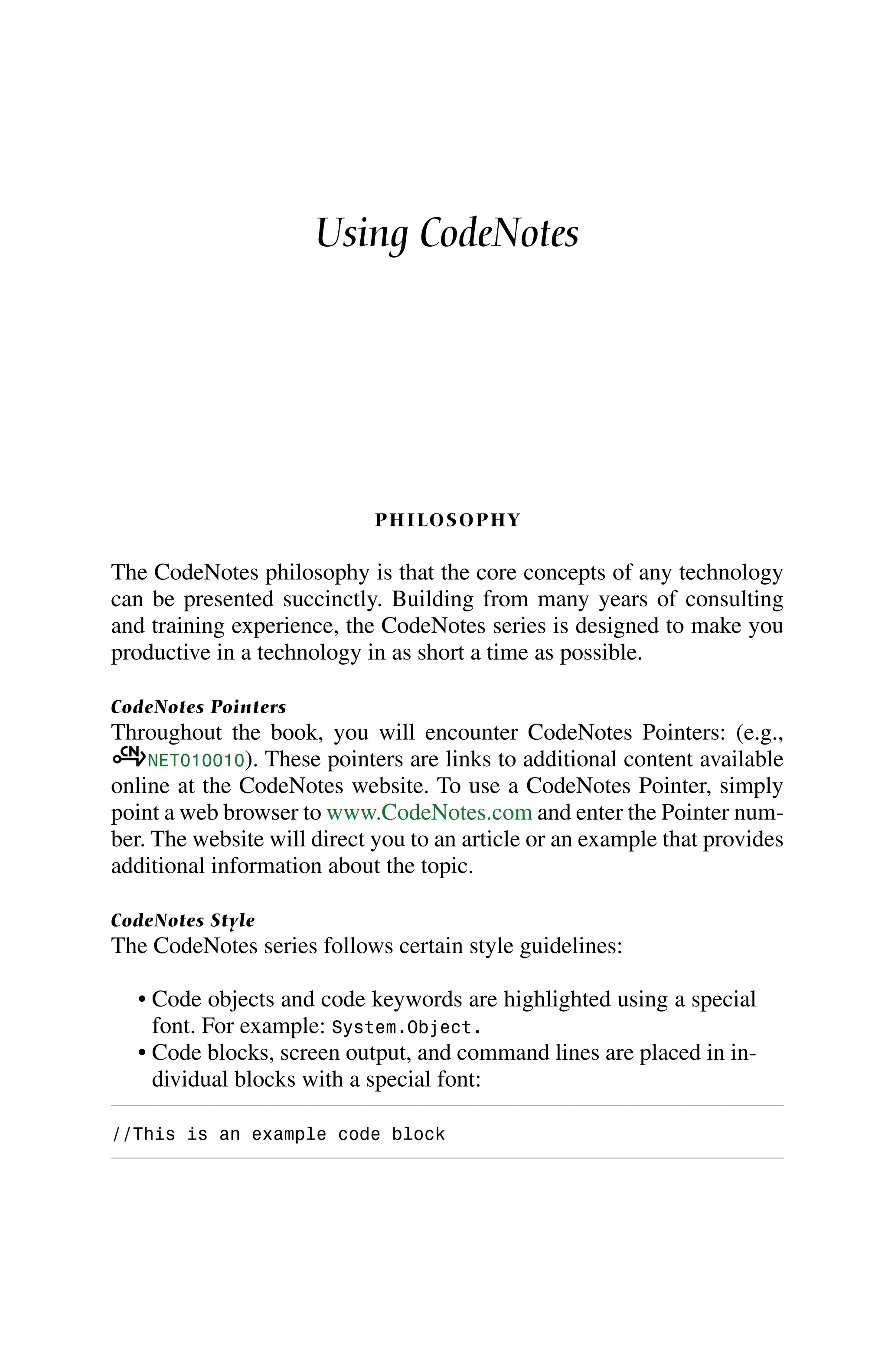 Using CodeNotes
PHILOSOPHY
The CodeNotes philosophy is that the core concepts of any technology
can be presented succinctly. Building from many years of consulting
and training experience, the CodeNotes series is designed to make you
productive in a technology in as short a time as possible.
CodeNotes Pointers
Throughout the book, you will encounter CodeNotes Pointers: (e.g.,
aNET010010). These pointers are links to additional content available
online at the CodeNotes website. To use a CodeNotes Pointer, simply
point a web browser to www.CodeNotes.com and enter the Pointer num-
ber. The website will direct you to an article or an example that provides
additional information about the topic.
CodeNotes Style
The CodeNotes series follows certain style guidelines:
• Code objects and code keywords are highlighted using a special
font. For example: System.Object.
• Code blocks, screen output, and command lines are placed in in-
dividual blocks with a special font:
//This is an example code block
 