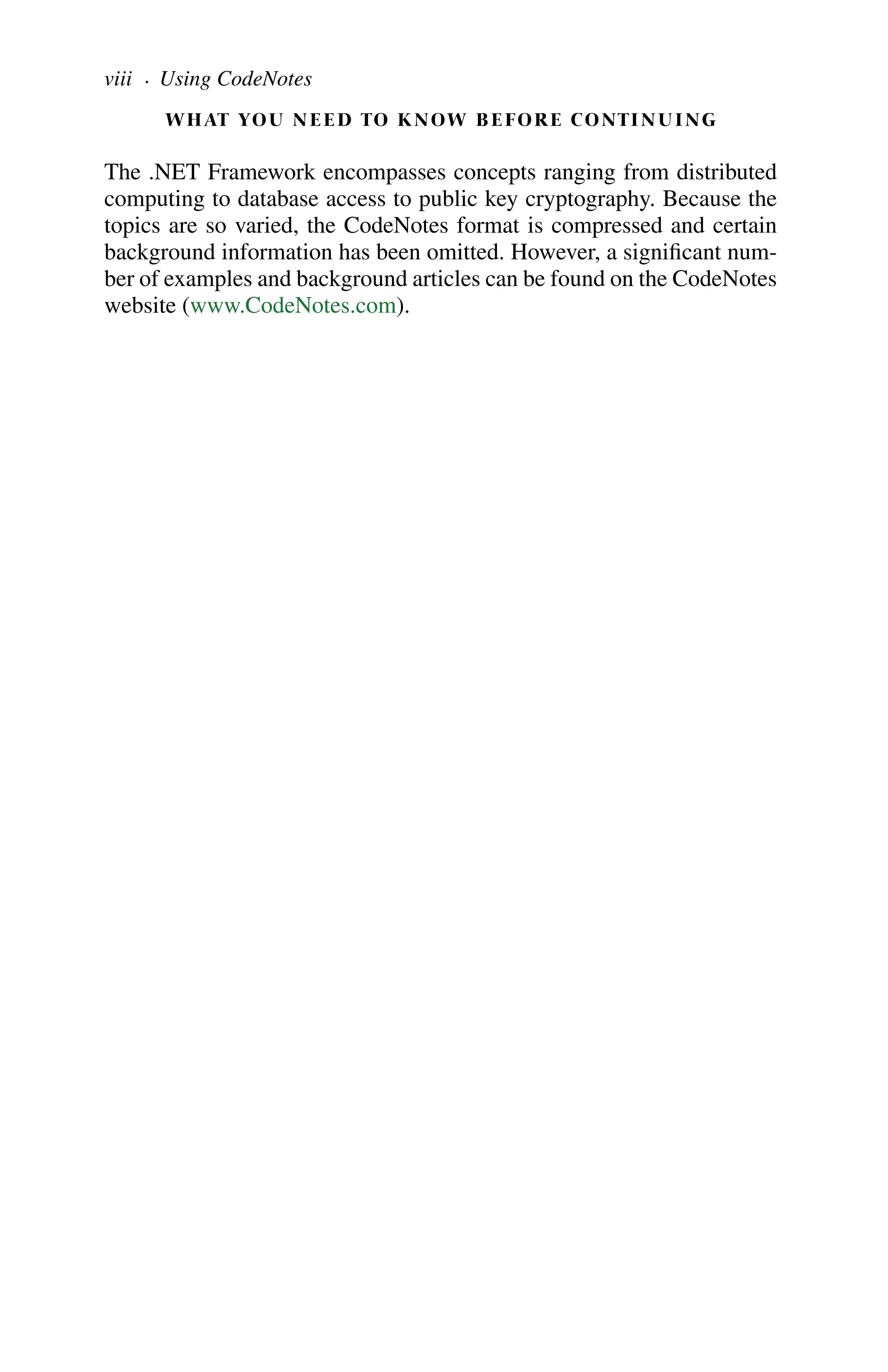 WHAT YOU NEED TO KNOW BEFORE CONTINUING
The .NET Framework encompasses concepts ranging from distributed
computing to database access to public key cryptography. Because the
topics are so varied, the CodeNotes format is compressed and certain
background information has been omitted. However, a significant num-
ber of examples and background articles can be found on the CodeNotes
website (www.CodeNotes.com).
viii . Using CodeNotes
 