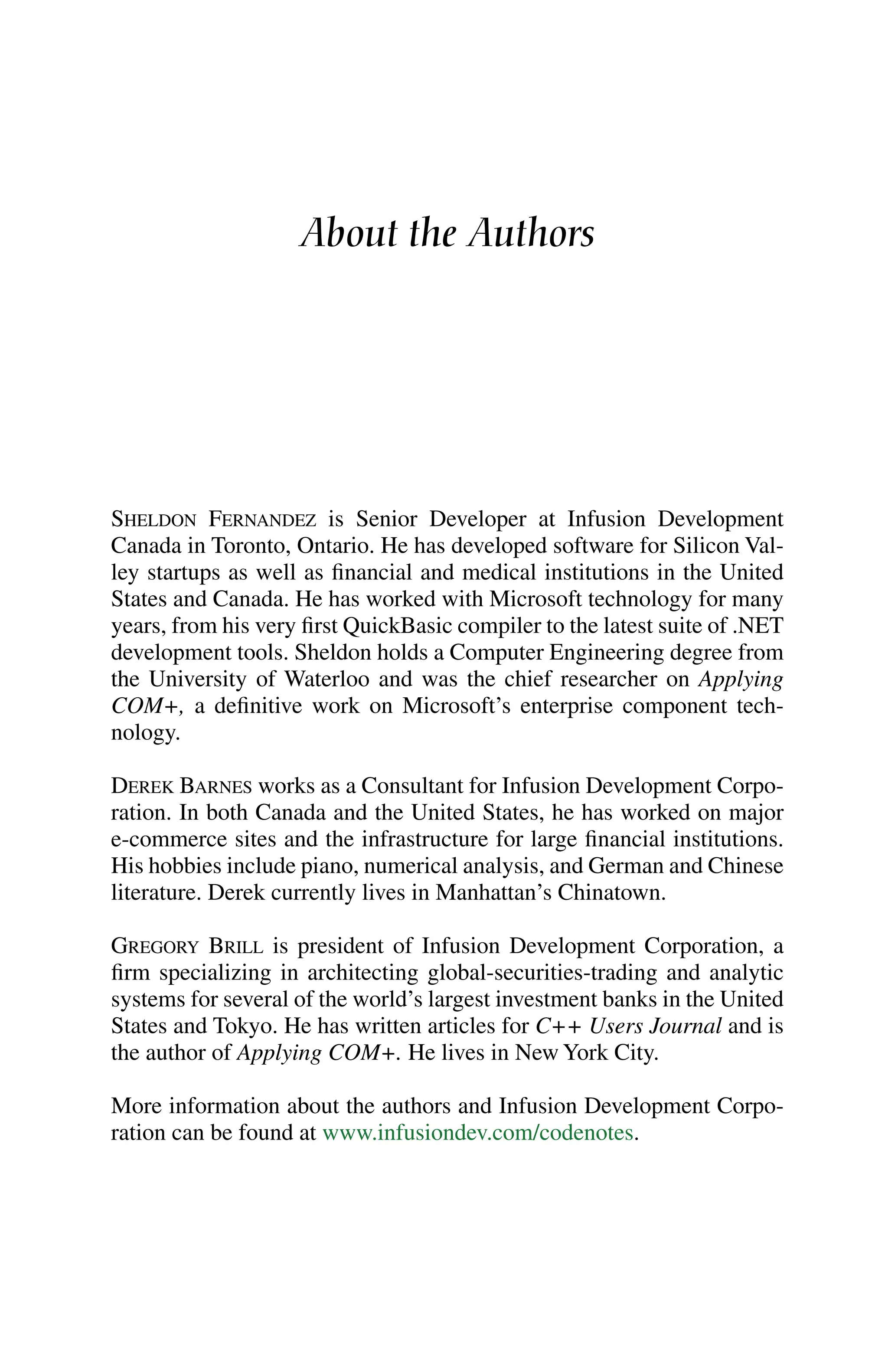 About the Authors
SHELDON FERNANDEZ is Senior Developer at Infusion Development
Canada in Toronto, Ontario. He has developed software for Silicon Val-
ley startups as well as financial and medical institutions in the United
States and Canada. He has worked with Microsoft technology for many
years, from his very first QuickBasic compiler to the latest suite of .NET
development tools. Sheldon holds a Computer Engineering degree from
the University of Waterloo and was the chief researcher on Applying
COM+, a definitive work on Microsoft’s enterprise component tech-
nology.
DEREK BARNES works as a Consultant for Infusion Development Corpo-
ration. In both Canada and the United States, he has worked on major
e-commerce sites and the infrastructure for large financial institutions.
His hobbies include piano, numerical analysis, and German and Chinese
literature. Derek currently lives in Manhattan’s Chinatown.
GREGORY BRILL is president of Infusion Development Corporation, a
firm specializing in architecting global-securities-trading and analytic
systems for several of the world’s largest investment banks in the United
States and Tokyo. He has written articles for C++ Users Journal and is
the author of Applying COM+. He lives in New York City.
More information about the authors and Infusion Development Corpo-
ration can be found at www.infusiondev.com/codenotes.
 