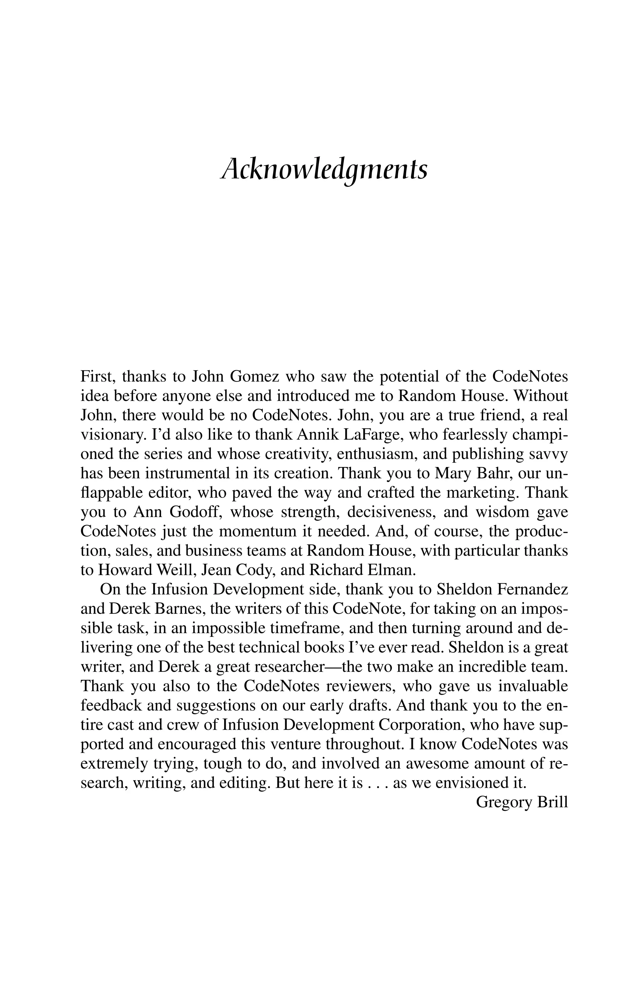Acknowledgments
First, thanks to John Gomez who saw the potential of the CodeNotes
idea before anyone else and introduced me to Random House. Without
John, there would be no CodeNotes. John, you are a true friend, a real
visionary. I’d also like to thank Annik LaFarge, who fearlessly champi-
oned the series and whose creativity, enthusiasm, and publishing savvy
has been instrumental in its creation. Thank you to Mary Bahr, our un-
flappable editor, who paved the way and crafted the marketing. Thank
you to Ann Godoff, whose strength, decisiveness, and wisdom gave
CodeNotes just the momentum it needed. And, of course, the produc-
tion, sales, and business teams at Random House, with particular thanks
to Howard Weill, Jean Cody, and Richard Elman.
On the Infusion Development side, thank you to Sheldon Fernandez
and Derek Barnes, the writers of this CodeNote, for taking on an impos-
sible task, in an impossible timeframe, and then turning around and de-
livering one of the best technical books I’ve ever read. Sheldon is a great
writer, and Derek a great researcher—the two make an incredible team.
Thank you also to the CodeNotes reviewers, who gave us invaluable
feedback and suggestions on our early drafts. And thank you to the en-
tire cast and crew of Infusion Development Corporation, who have sup-
ported and encouraged this venture throughout. I know CodeNotes was
extremely trying, tough to do, and involved an awesome amount of re-
search, writing, and editing. But here it is . . . as we envisioned it.
Gregory Brill
 