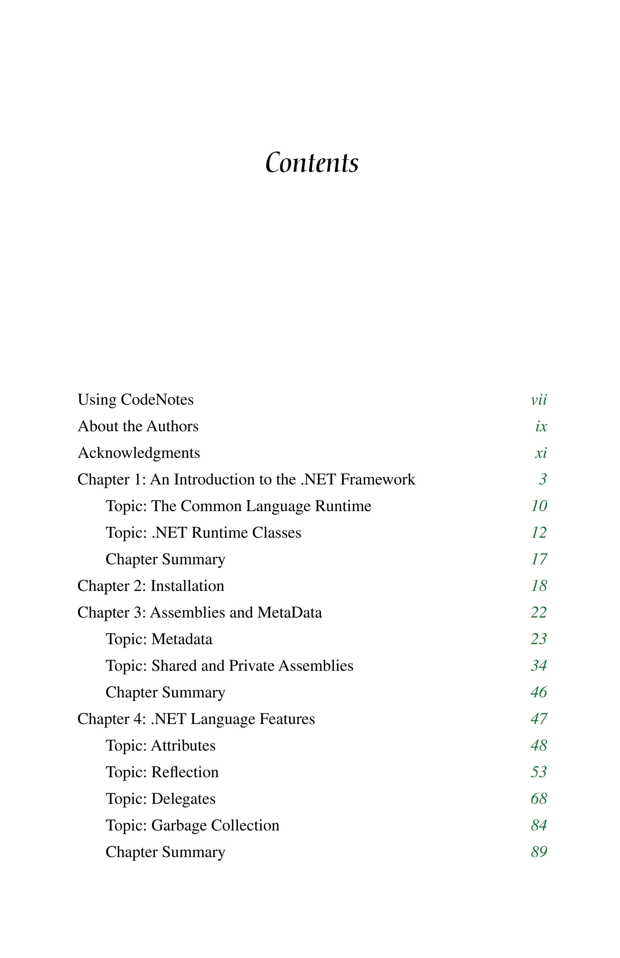 Contents
Using CodeNotes vii
About the Authors ix
Acknowledgments xi
Chapter 1: An Introduction to the .NET Framework 3
Topic: The Common Language Runtime 10
Topic: .NET Runtime Classes 12
Chapter Summary 17
Chapter 2: Installation 18
Chapter 3: Assemblies and MetaData 22
Topic: Metadata 23
Topic: Shared and Private Assemblies 34
Chapter Summary 46
Chapter 4: .NET Language Features 47
Topic: Attributes 48
Topic: Reflection 53
Topic: Delegates 68
Topic: Garbage Collection 84
Chapter Summary 89
 