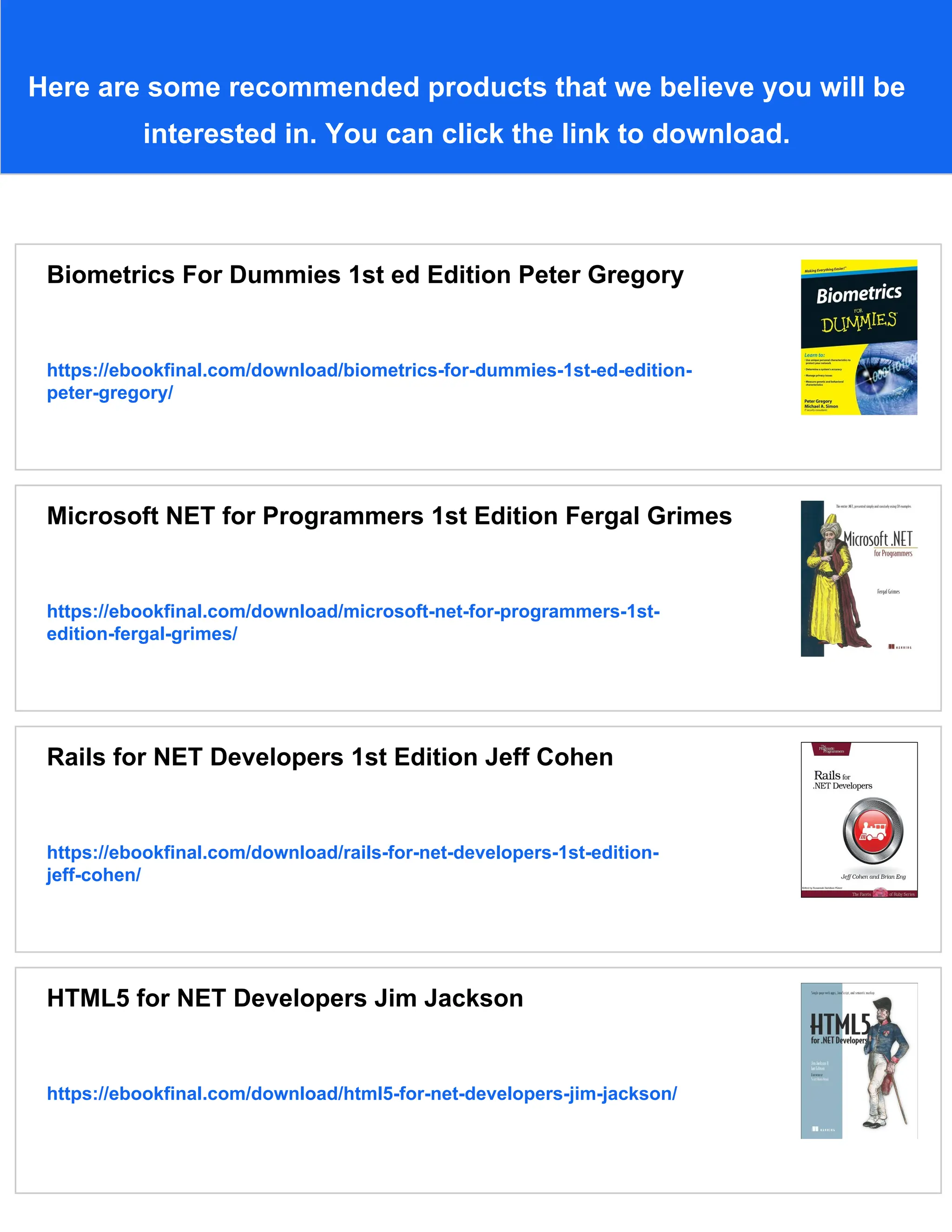 Here are some recommended products that we believe you will be
interested in. You can click the link to download.
Biometrics For Dummies 1st ed Edition Peter Gregory
https://ebookfinal.com/download/biometrics-for-dummies-1st-ed-edition-
peter-gregory/
Microsoft NET for Programmers 1st Edition Fergal Grimes
https://ebookfinal.com/download/microsoft-net-for-programmers-1st-
edition-fergal-grimes/
Rails for NET Developers 1st Edition Jeff Cohen
https://ebookfinal.com/download/rails-for-net-developers-1st-edition-
jeff-cohen/
HTML5 for NET Developers Jim Jackson
https://ebookfinal.com/download/html5-for-net-developers-jim-jackson/
 