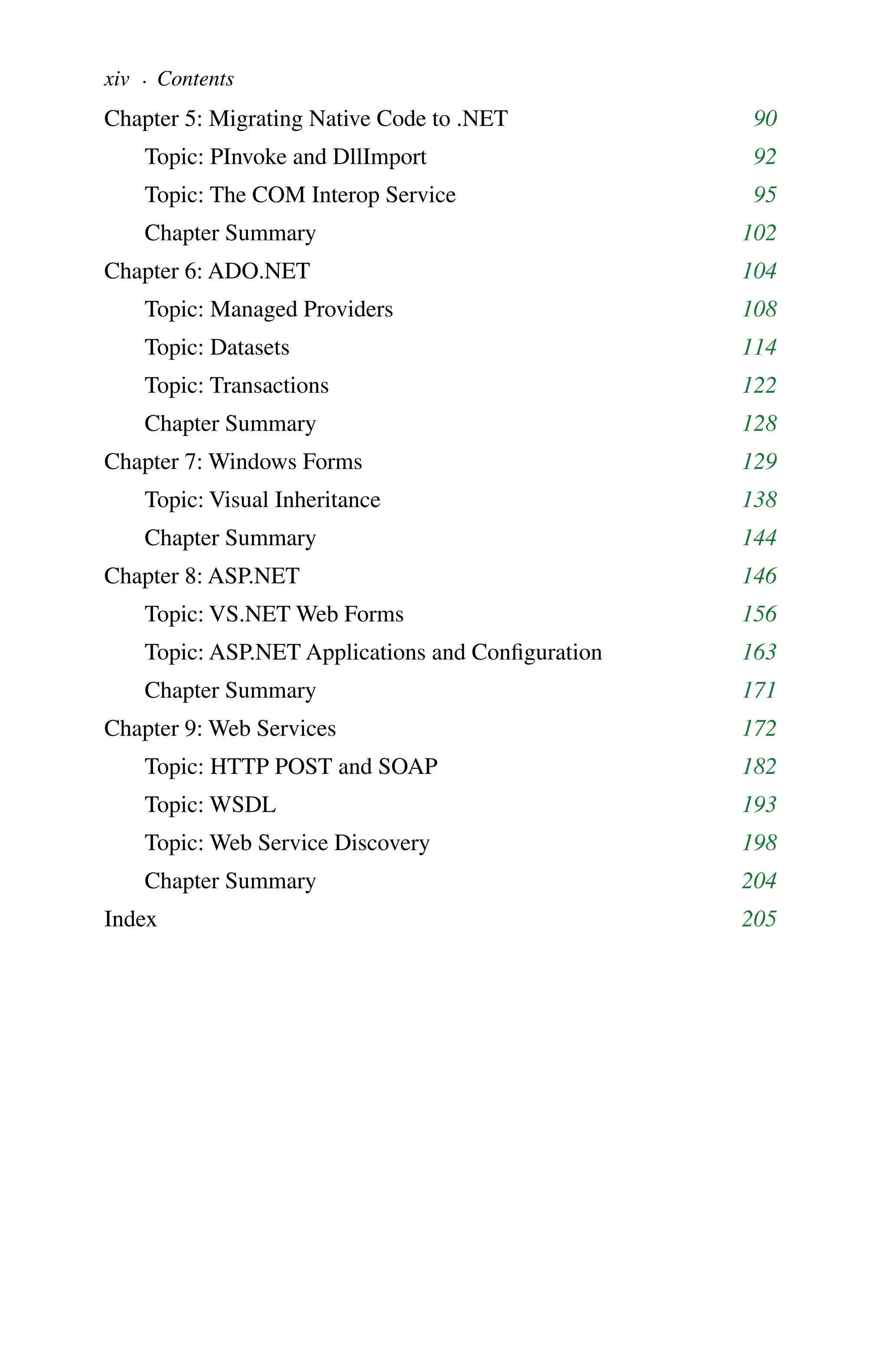 Chapter 5: Migrating Native Code to .NET 90
Topic: PInvoke and DllImport 92
Topic: The COM Interop Service 95
Chapter Summary 102
Chapter 6: ADO.NET 104
Topic: Managed Providers 108
Topic: Datasets 114
Topic: Transactions 122
Chapter Summary 128
Chapter 7: Windows Forms 129
Topic: Visual Inheritance 138
Chapter Summary 144
Chapter 8: ASP.NET 146
Topic: VS.NET Web Forms 156
Topic: ASP.NET Applications and Configuration 163
Chapter Summary 171
Chapter 9: Web Services 172
Topic: HTTP POST and SOAP 182
Topic: WSDL 193
Topic: Web Service Discovery 198
Chapter Summary 204
Index 205
xiv . Contents
 