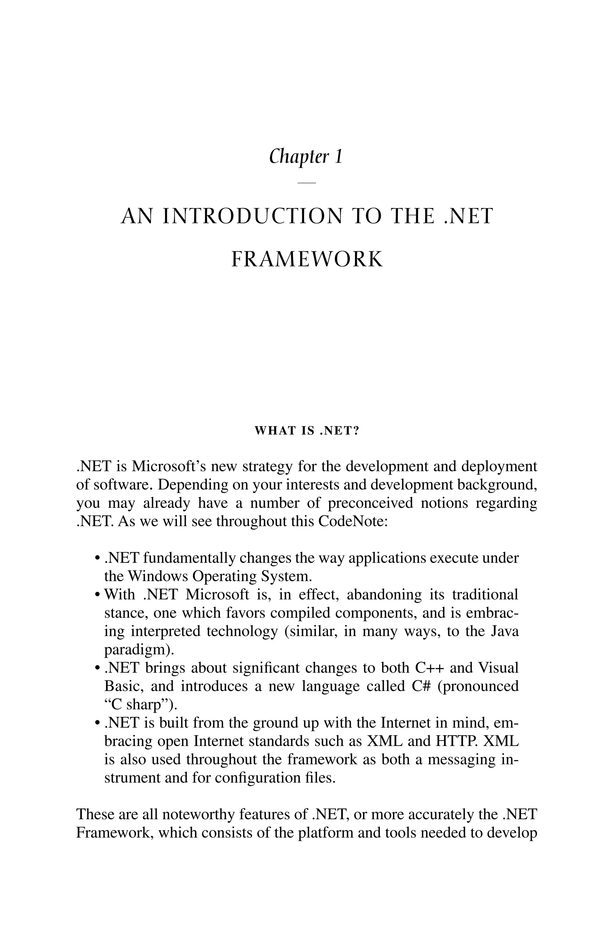 Chapter 1
AN INTRODUCTION TO THE .NET
FRAMEWORK
WHAT IS .NET?
.NET is Microsoft’s new strategy for the development and deployment
of software. Depending on your interests and development background,
you may already have a number of preconceived notions regarding
.NET. As we will see throughout this CodeNote:
• .NET fundamentally changes the way applications execute under
the Windows Operating System.
• With .NET Microsoft is, in effect, abandoning its traditional
stance, one which favors compiled components, and is embrac-
ing interpreted technology (similar, in many ways, to the Java
paradigm).
• .NET brings about significant changes to both C++ and Visual
Basic, and introduces a new language called C# (pronounced
“C sharp”).
• .NET is built from the ground up with the Internet in mind, em-
bracing open Internet standards such as XML and HTTP. XML
is also used throughout the framework as both a messaging in-
strument and for configuration files.
These are all noteworthy features of .NET, or more accurately the .NET
Framework, which consists of the platform and tools needed to develop
 
