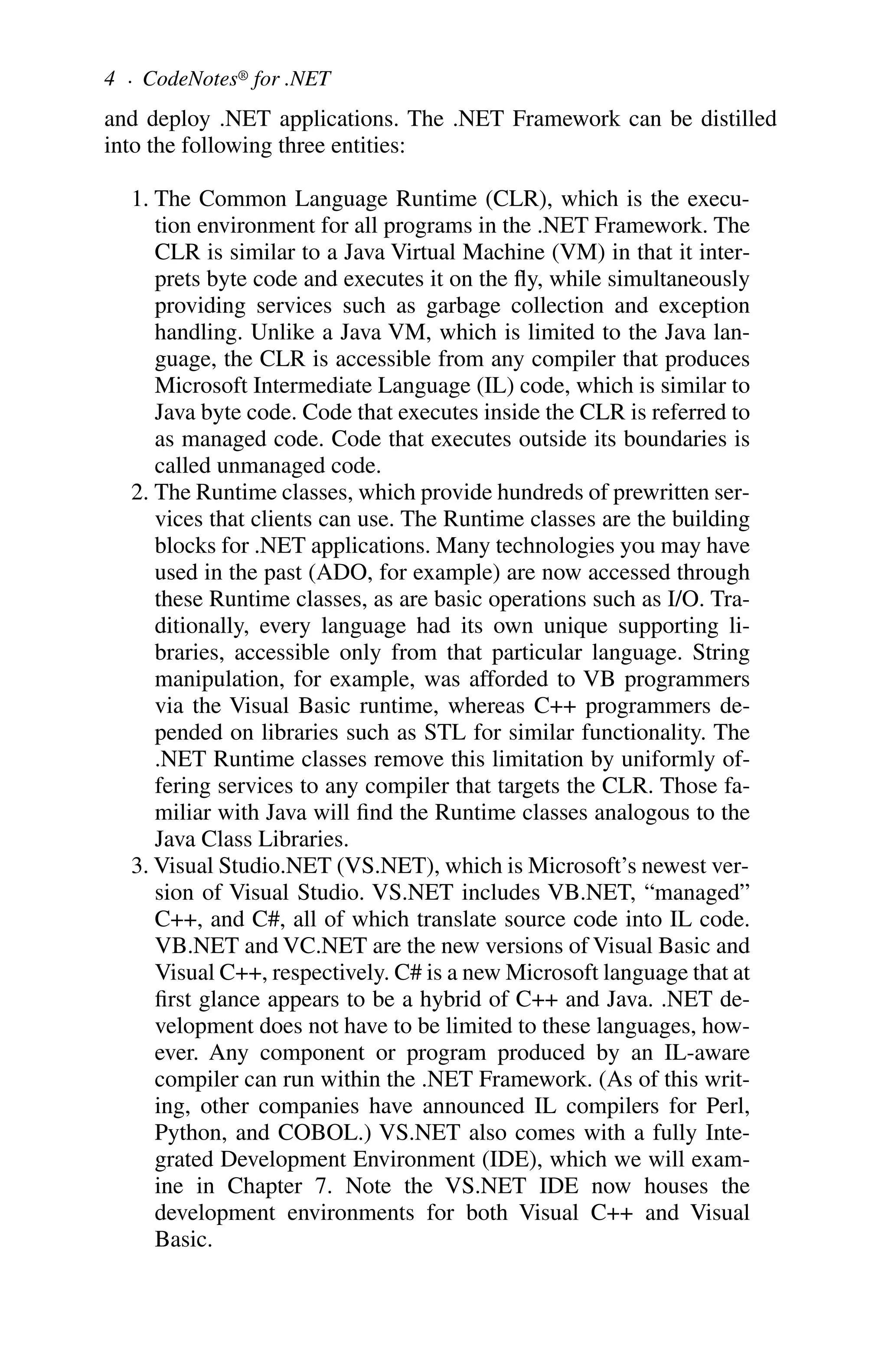and deploy .NET applications. The .NET Framework can be distilled
into the following three entities:
1. The Common Language Runtime (CLR), which is the execu-
tion environment for all programs in the .NET Framework. The
CLR is similar to a Java Virtual Machine (VM) in that it inter-
prets byte code and executes it on the fly, while simultaneously
providing services such as garbage collection and exception
handling. Unlike a Java VM, which is limited to the Java lan-
guage, the CLR is accessible from any compiler that produces
Microsoft Intermediate Language (IL) code, which is similar to
Java byte code. Code that executes inside the CLR is referred to
as managed code. Code that executes outside its boundaries is
called unmanaged code.
2. The Runtime classes, which provide hundreds of prewritten ser-
vices that clients can use. The Runtime classes are the building
blocks for .NET applications. Many technologies you may have
used in the past (ADO, for example) are now accessed through
these Runtime classes, as are basic operations such as I/O. Tra-
ditionally, every language had its own unique supporting li-
braries, accessible only from that particular language. String
manipulation, for example, was afforded to VB programmers
via the Visual Basic runtime, whereas C++ programmers de-
pended on libraries such as STL for similar functionality. The
.NET Runtime classes remove this limitation by uniformly of-
fering services to any compiler that targets the CLR. Those fa-
miliar with Java will find the Runtime classes analogous to the
Java Class Libraries.
3. Visual Studio.NET (VS.NET), which is Microsoft’s newest ver-
sion of Visual Studio. VS.NET includes VB.NET, “managed”
C++, and C#, all of which translate source code into IL code.
VB.NET and VC.NET are the new versions of Visual Basic and
Visual C++, respectively. C# is a new Microsoft language that at
first glance appears to be a hybrid of C++ and Java. .NET de-
velopment does not have to be limited to these languages, how-
ever. Any component or program produced by an IL-aware
compiler can run within the .NET Framework. (As of this writ-
ing, other companies have announced IL compilers for Perl,
Python, and COBOL.) VS.NET also comes with a fully Inte-
grated Development Environment (IDE), which we will exam-
ine in Chapter 7. Note the VS.NET IDE now houses the
development environments for both Visual C++ and Visual
Basic.
4 . CodeNotes® for .NET
 