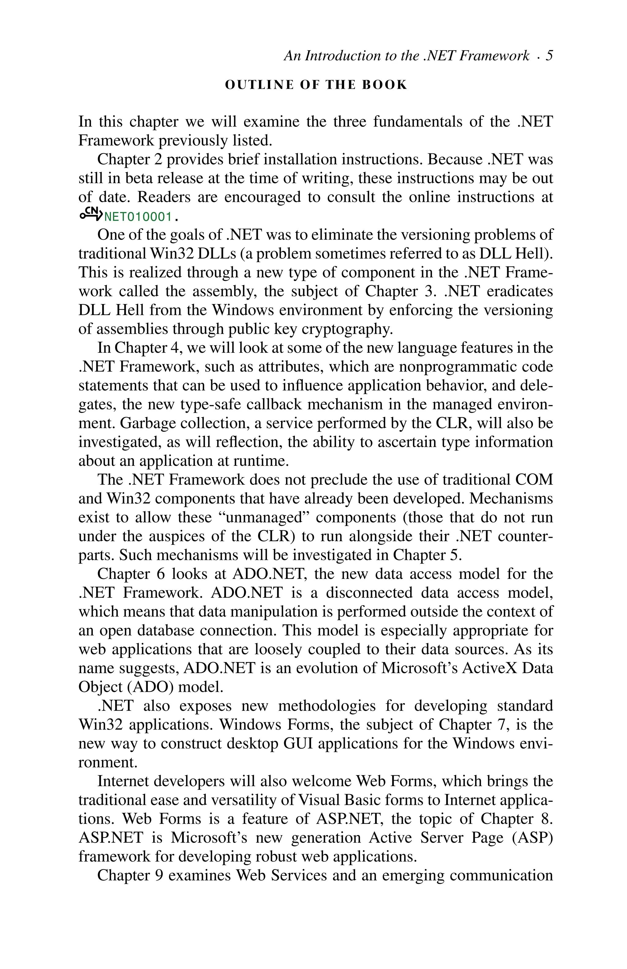 OUTLINE OF THE BOOK
In this chapter we will examine the three fundamentals of the .NET
Framework previously listed.
Chapter 2 provides brief installation instructions. Because .NET was
still in beta release at the time of writing, these instructions may be out
of date. Readers are encouraged to consult the online instructions at
aNET010001.
One of the goals of .NET was to eliminate the versioning problems of
traditional Win32 DLLs (a problem sometimes referred to as DLL Hell).
This is realized through a new type of component in the .NET Frame-
work called the assembly, the subject of Chapter 3. .NET eradicates
DLL Hell from the Windows environment by enforcing the versioning
of assemblies through public key cryptography.
In Chapter 4, we will look at some of the new language features in the
.NET Framework, such as attributes, which are nonprogrammatic code
statements that can be used to influence application behavior, and dele-
gates, the new type-safe callback mechanism in the managed environ-
ment. Garbage collection, a service performed by the CLR, will also be
investigated, as will reflection, the ability to ascertain type information
about an application at runtime.
The .NET Framework does not preclude the use of traditional COM
and Win32 components that have already been developed. Mechanisms
exist to allow these “unmanaged” components (those that do not run
under the auspices of the CLR) to run alongside their .NET counter-
parts. Such mechanisms will be investigated in Chapter 5.
Chapter 6 looks at ADO.NET, the new data access model for the
.NET Framework. ADO.NET is a disconnected data access model,
which means that data manipulation is performed outside the context of
an open database connection. This model is especially appropriate for
web applications that are loosely coupled to their data sources. As its
name suggests, ADO.NET is an evolution of Microsoft’s ActiveX Data
Object (ADO) model.
.NET also exposes new methodologies for developing standard
Win32 applications. Windows Forms, the subject of Chapter 7, is the
new way to construct desktop GUI applications for the Windows envi-
ronment.
Internet developers will also welcome Web Forms, which brings the
traditional ease and versatility of Visual Basic forms to Internet applica-
tions. Web Forms is a feature of ASP.NET, the topic of Chapter 8.
ASP.NET is Microsoft’s new generation Active Server Page (ASP)
framework for developing robust web applications.
Chapter 9 examines Web Services and an emerging communication
An Introduction to the .NET Framework . 5
 