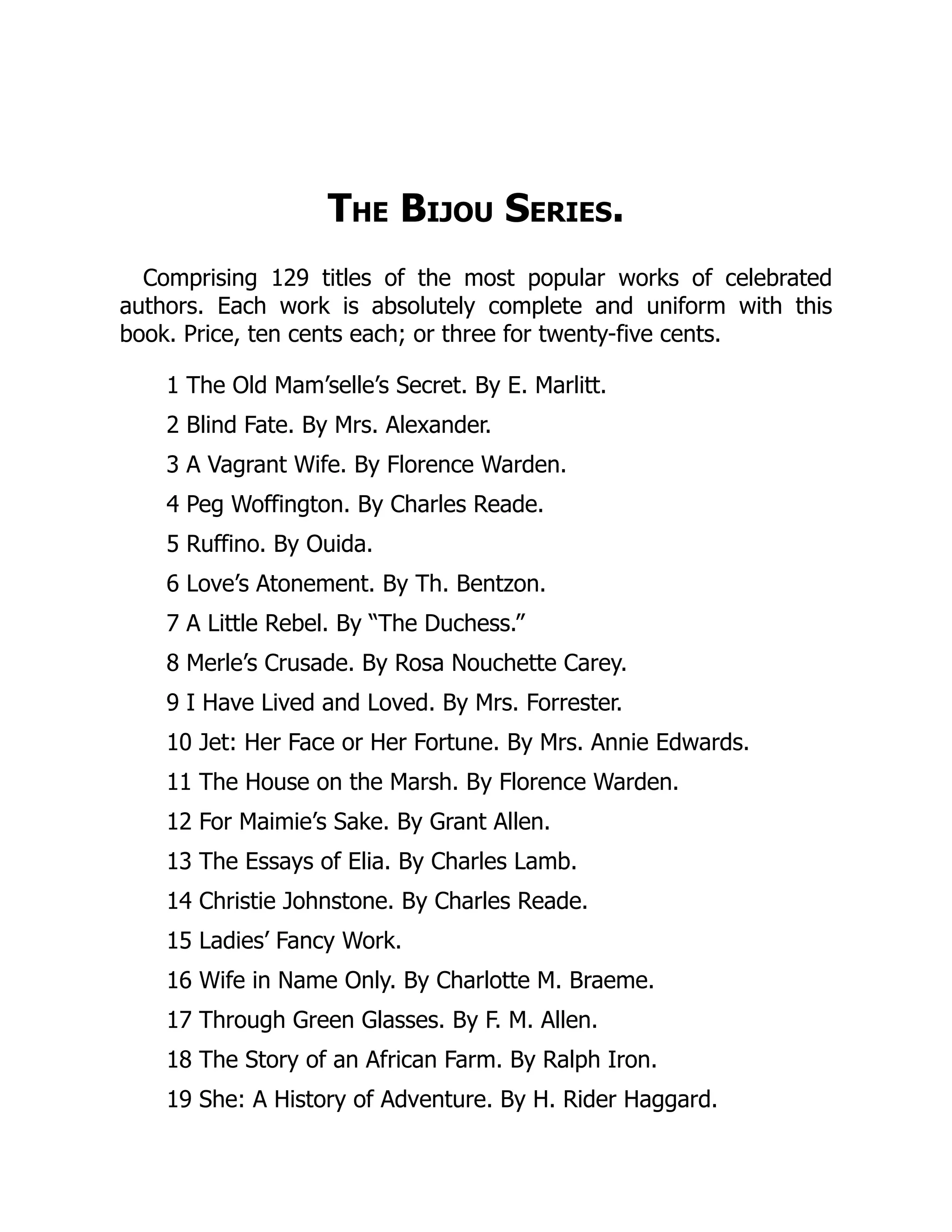 The Bijou Series.
Comprising 129 titles of the most popular works of celebrated
authors. Each work is absolutely complete and uniform with this
book. Price, ten cents each; or three for twenty-five cents.
1 The Old Mam’selle’s Secret. By E. Marlitt.
2 Blind Fate. By Mrs. Alexander.
3 A Vagrant Wife. By Florence Warden.
4 Peg Woffington. By Charles Reade.
5 Ruffino. By Ouida.
6 Love’s Atonement. By Th. Bentzon.
7 A Little Rebel. By “The Duchess.”
8 Merle’s Crusade. By Rosa Nouchette Carey.
9 I Have Lived and Loved. By Mrs. Forrester.
10 Jet: Her Face or Her Fortune. By Mrs. Annie Edwards.
11 The House on the Marsh. By Florence Warden.
12 For Maimie’s Sake. By Grant Allen.
13 The Essays of Elia. By Charles Lamb.
14 Christie Johnstone. By Charles Reade.
15 Ladies’ Fancy Work.
16 Wife in Name Only. By Charlotte M. Braeme.
17 Through Green Glasses. By F. M. Allen.
18 The Story of an African Farm. By Ralph Iron.
19 She: A History of Adventure. By H. Rider Haggard.
 