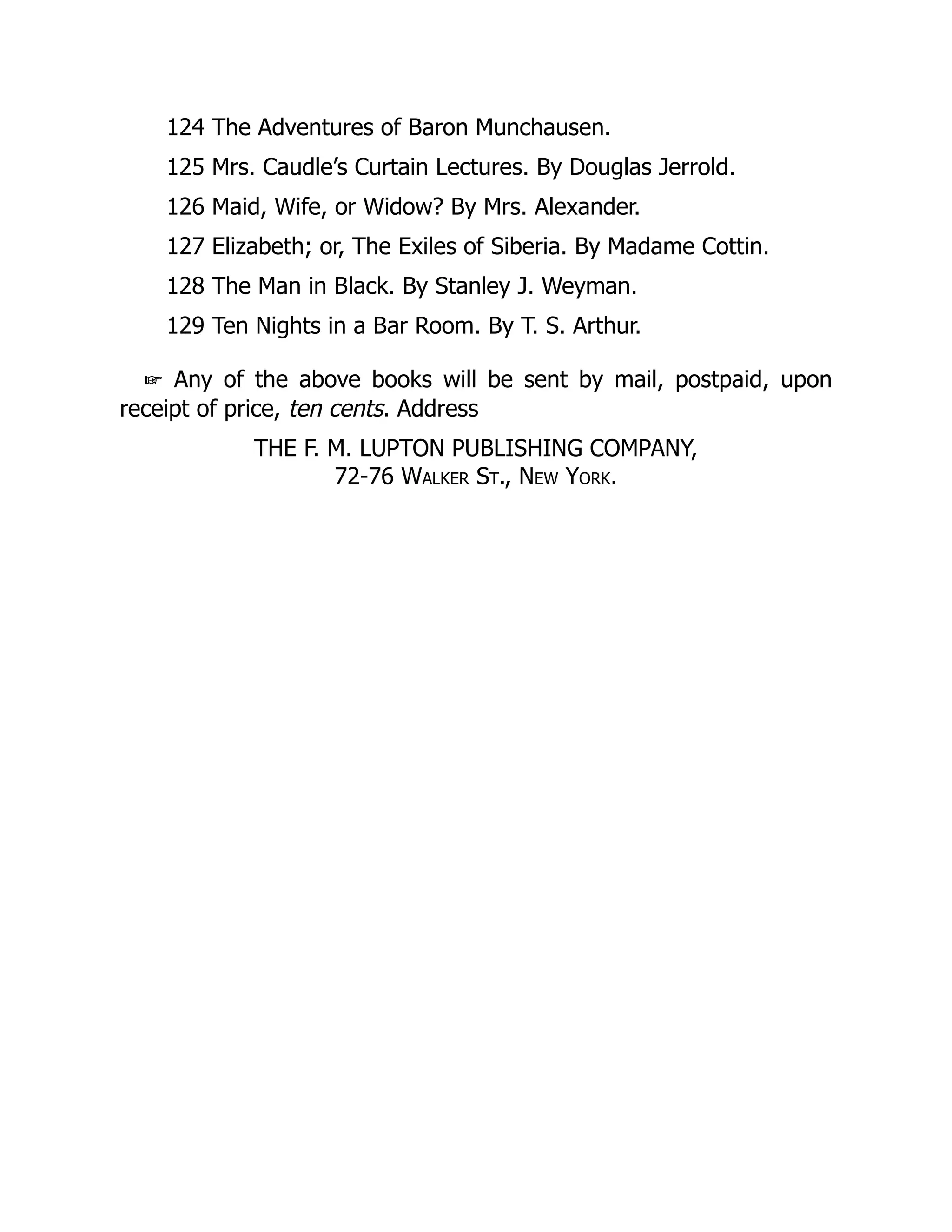 124 The Adventures of Baron Munchausen.
125 Mrs. Caudle’s Curtain Lectures. By Douglas Jerrold.
126 Maid, Wife, or Widow? By Mrs. Alexander.
127 Elizabeth; or, The Exiles of Siberia. By Madame Cottin.
128 The Man in Black. By Stanley J. Weyman.
129 Ten Nights in a Bar Room. By T. S. Arthur.
☞ Any of the above books will be sent by mail, postpaid, upon
receipt of price, ten cents. Address
THE F. M. LUPTON PUBLISHING COMPANY,
72-76 Walker St., New York.
 