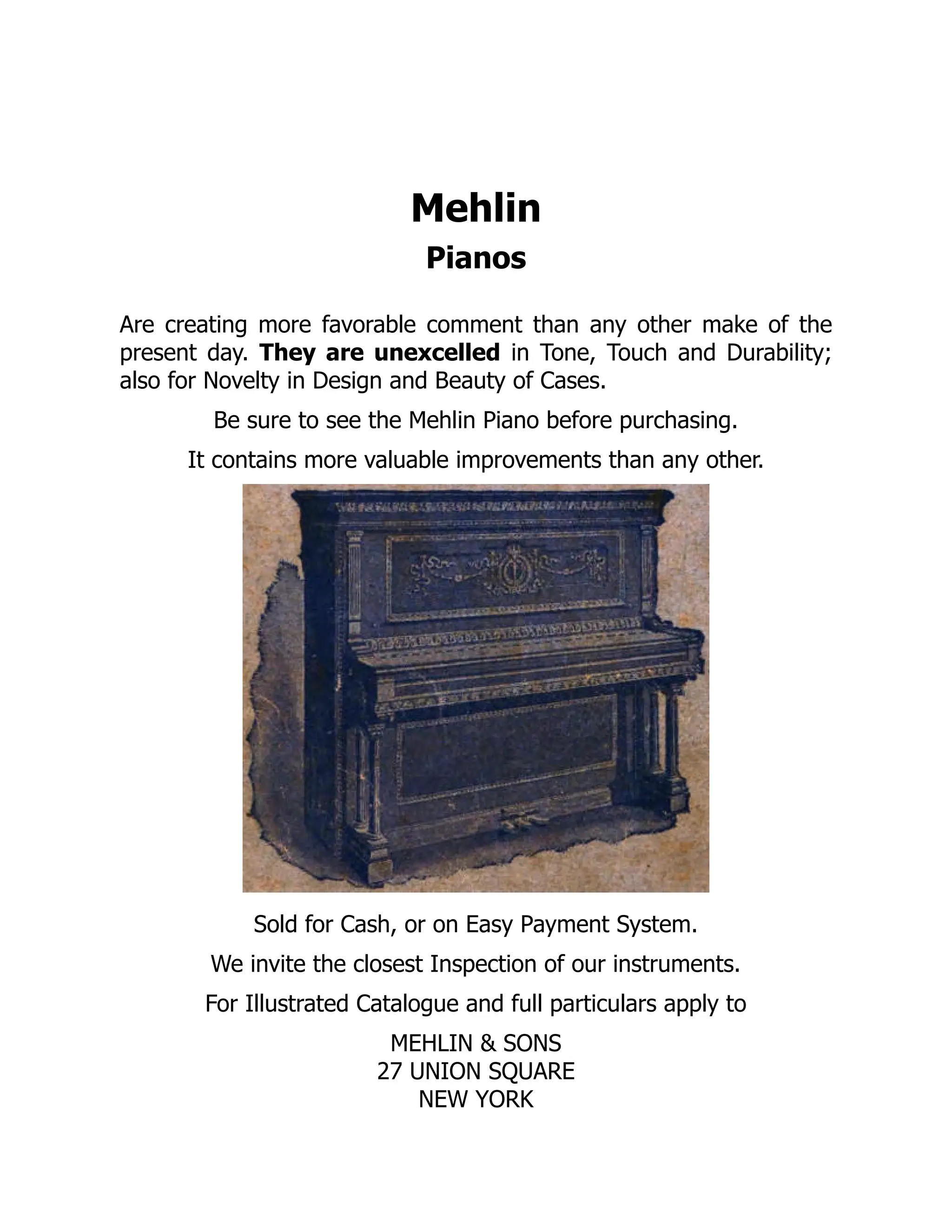Mehlin
Pianos
Are creating more favorable comment than any other make of the
present day. They are unexcelled in Tone, Touch and Durability;
also for Novelty in Design and Beauty of Cases.
Be sure to see the Mehlin Piano before purchasing.
It contains more valuable improvements than any other.
Sold for Cash, or on Easy Payment System.
We invite the closest Inspection of our instruments.
For Illustrated Catalogue and full particulars apply to
MEHLIN & SONS
27 UNION SQUARE
NEW YORK
 