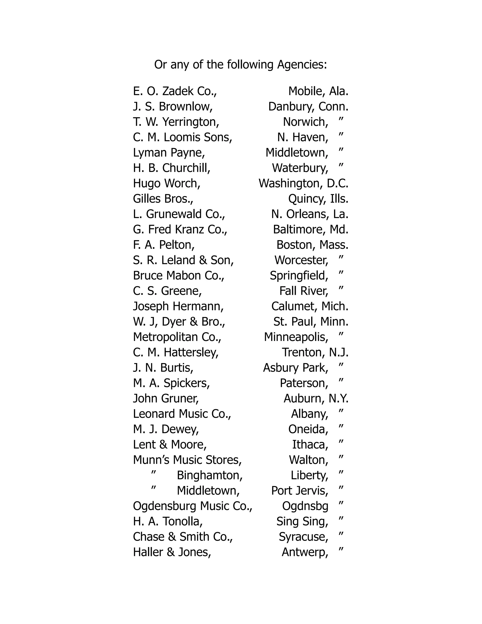 Or any of the following Agencies:
E. O. Zadek Co., Mobile, Ala.
J. S. Brownlow, Danbury, Conn.
T. W. Yerrington, Norwich, ”
C. M. Loomis Sons, N. Haven, ”
Lyman Payne, Middletown, ”
H. B. Churchill, Waterbury, ”
Hugo Worch, Washington, D.C.
Gilles Bros., Quincy, Ills.
L. Grunewald Co., N. Orleans, La.
G. Fred Kranz Co., Baltimore, Md.
F. A. Pelton, Boston, Mass.
S. R. Leland & Son, Worcester, ”
Bruce Mabon Co., Springfield, ”
C. S. Greene, Fall River, ”
Joseph Hermann, Calumet, Mich.
W. J, Dyer & Bro., St. Paul, Minn.
Metropolitan Co., Minneapolis, ”
C. M. Hattersley, Trenton, N.J.
J. N. Burtis, Asbury Park, ”
M. A. Spickers, Paterson, ”
John Gruner, Auburn, N.Y.
Leonard Music Co., Albany, ”
M. J. Dewey, Oneida, ”
Lent & Moore, Ithaca, ”
Munn’s Music Stores, Walton, ”
” Binghamton, Liberty, ”
” Middletown, Port Jervis, ”
Ogdensburg Music Co., Ogdnsbg ”
H. A. Tonolla, Sing Sing, ”
Chase & Smith Co., Syracuse, ”
Haller & Jones, Antwerp, ”
 