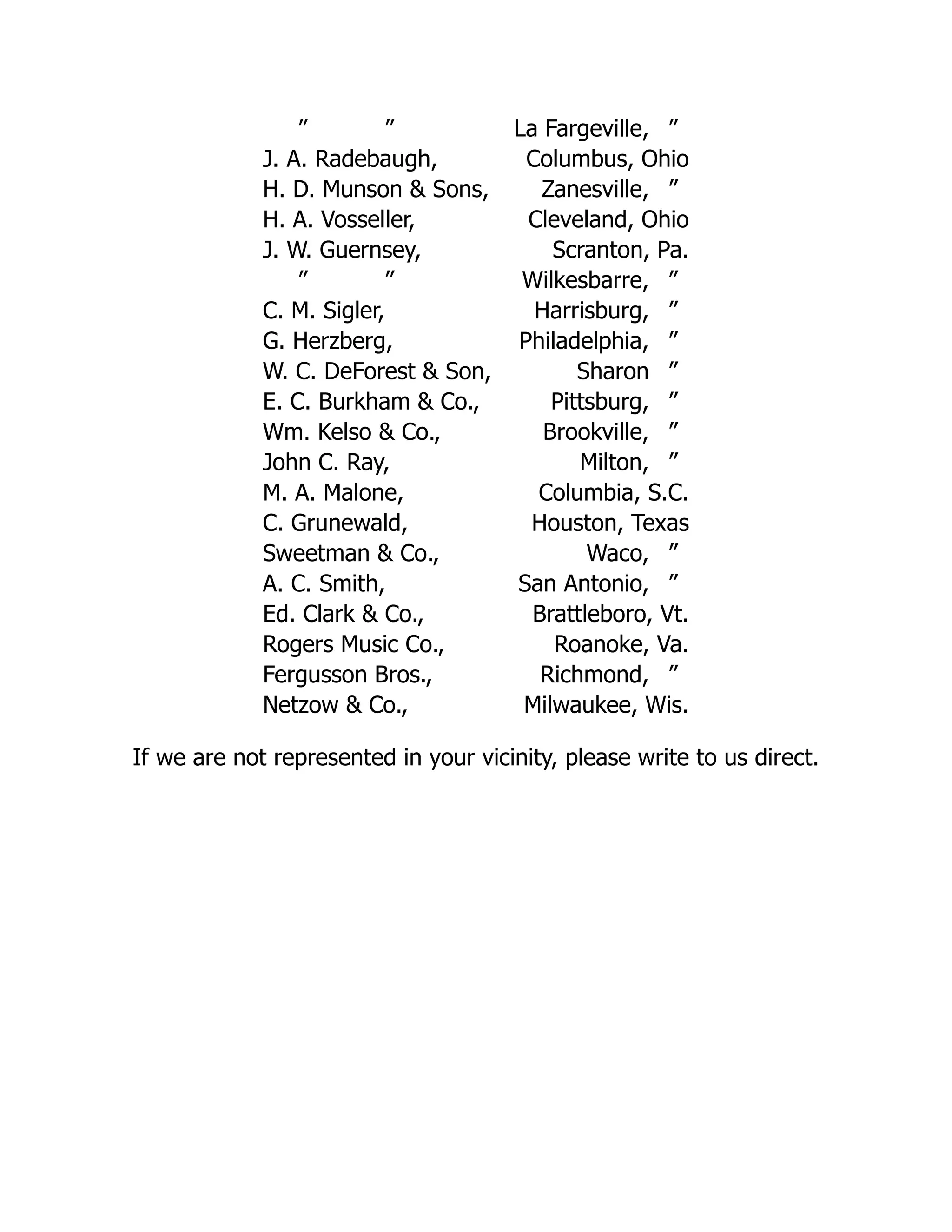 ” ” La Fargeville, ”
J. A. Radebaugh, Columbus, Ohio
H. D. Munson & Sons, Zanesville, ”
H. A. Vosseller, Cleveland, Ohio
J. W. Guernsey, Scranton, Pa.
” ” Wilkesbarre, ”
C. M. Sigler, Harrisburg, ”
G. Herzberg, Philadelphia, ”
W. C. DeForest & Son, Sharon ”
E. C. Burkham & Co., Pittsburg, ”
Wm. Kelso & Co., Brookville, ”
John C. Ray, Milton, ”
M. A. Malone, Columbia, S.C.
C. Grunewald, Houston, Texas
Sweetman & Co., Waco, ”
A. C. Smith, San Antonio, ”
Ed. Clark & Co., Brattleboro, Vt.
Rogers Music Co., Roanoke, Va.
Fergusson Bros., Richmond, ”
Netzow & Co., Milwaukee, Wis.
If we are not represented in your vicinity, please write to us direct.
 